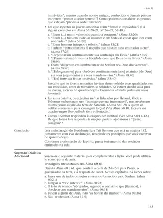 impávidos”, mesmo quando nossos amigos, conhecidos e demais pessoas
estiverem “prestes a ceder terreno”? Como podemos fortalecer as pessoas
que estejam “prestes a ceder terreno”?
• Em que aspectos os jovens amonitas eram “firmes e impávidos”? (Há
alguns exemplos em Alma 53:20–21; 57:26–27; 58:40.)
a. “Eram (…) muito valorosos quanto à coragem.” (Alma 53:20)
b. “Eram (…) fiéis em todas as ocasiões e em todas as coisas que lhes eram
confiadas.” (Alma 53:20)
c. “Eram homens íntegros e sóbrios.” (Alma 53:21)
d. Tinham “extraordinária fé naquilo que haviam sido ensinados a crer”.
(Alma 57:26)
e. “Depositavam continuamente sua confiança em Deus.” (Alma 57:27)
f. “[Permaneciam] firmes na liberdade com que Deus os fez livres.” (Alma
58:40)
g. Eram “diligentes em lembrarem-se do Senhor seu Deus diariamente”.
(Alma 58:40)
h.“[Esforçavam-se] para obedecer continuamente [aos] estatutos [de Deus]
e a seus julgamentos e a seus mandamentos.” (Alma 58:40)
i. “[Era] forte sua fé nas profecias.” (Alma 58:40)
Ressalte que os jovens amonitas haviam desenvolvido essas qualidades em
sua mocidade, antes de tornarem-se soldados. Se estiver dando aula para
os jovens, escreva no quadro-negro Desenvolver atributos justos em nossa
juventude.
• Em uma batalha, os exércitos nefitas liderados por Helamã, Gide e
Teômner enfrentaram um “inimigo que era inumerável”, mas receberam
muito pouco auxílio da terra de Zaraenla. (Alma 58:1–9) A quem os
nefitas recorreram para conseguir forças? (Ver Alma 58:10. Escreva no
quadro-negro Orar pedindo força e libertação.)
• Como o Senhor respondeu às orações dos nefitas? (Ver Alma 58:11–12.)
De que forma tais respostas às orações podem ajudar-nos a “[criar]
coragem”?
Conclusão Leia a declaração do Presidente Ezra Taft Benson que está na página 142.
Juntamente com essa declaração, recapitule os princípios que você escreveu
no quadro-negro.
Conforme a orientação do Espírito, preste testemunho das verdades
ensinadas na aula.
Sugestão Didática
Adicional Sugere-se o seguinte material para complementar a lição. Você pode utilizá-
lo como parte da aula.
Princípios encontrados em Alma 60–61
Discuta Alma 60 e 61, que contém a carta de Morôni para Paorã, o
governador da terra, e a resposta de Paorã. Nesses capítulos, há lições sobre:
a. Fazer uso de todos os meios e recursos fornecidos pelo Senhor. (Alma
60:21)
b. Limpar o “vaso interior”. (Alma 60:23)
c. O fato de sermos “obrigados, segundo o convênio que [fizemos], a
obedecer aos mandamentos”. (Alma 60:34)
d. Buscar a glória de Deus, não “as honras do mundo”. (Alma 60:36)
e. Não se ofender. (Alma 61:9)
Lição 32
145
 