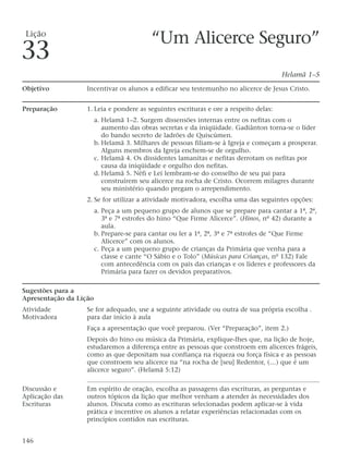 “Um Alicerce Seguro”
Helamã 1–5
Objetivo Incentivar os alunos a edificar seu testemunho no alicerce de Jesus Cristo.
Preparação 1. Leia e pondere as seguintes escrituras e ore a respeito delas:
a. Helamã 1–2. Surgem dissensões internas entre os nefitas com o
aumento das obras secretas e da iniqüidade. Gadiânton torna-se o líder
do bando secreto de ladrões de Quiscúmen.
b. Helamã 3. Milhares de pessoas filiam-se à Igreja e começam a prosperar.
Alguns membros da Igreja enchem-se de orgulho.
c. Helamã 4. Os dissidentes lamanitas e nefitas derrotam os nefitas por
causa da iniqüidade e orgulho dos nefitas.
d. Helamã 5. Néfi e Leí lembram-se do conselho de seu pai para
construírem seu alicerce na rocha de Cristo. Ocorrem milagres durante
seu ministério quando pregam o arrependimento.
2. Se for utilizar a atividade motivadora, escolha uma das seguintes opções:
a. Peça a um pequeno grupo de alunos que se prepare para cantar a 1ª, 2ª,
3ª e 7ª estrofes do hino “Que Firme Alicerce”. (Hinos, nº 42) durante a
aula.
b. Prepare-se para cantar ou ler a 1ª, 2ª, 3ª e 7ª estrofes de “Que Firme
Alicerce” com os alunos.
c. Peça a um pequeno grupo de crianças da Primária que venha para a
classe e cante “O Sábio e o Tolo” (Músicas para Crianças, nº 132) Fale
com antecedência com os pais das crianças e os líderes e professores da
Primária para fazer os devidos preparativos.
Sugestões para a
Apresentação da Lição
Atividade Se for adequado, use a seguinte atividade ou outra de sua própria escolha .
Motivadora para dar início à aula
Faça a apresentação que você preparou. (Ver “Preparação”, item 2.)
Depois do hino ou música da Primária, explique-lhes que, na lição de hoje,
estudaremos a diferença entre as pessoas que constroem em alicerces frágeis,
como as que depositam sua confiança na riqueza ou força física e as pessoas
que constroem seu alicerce na “na rocha de [seu] Redentor, (…) que é um
alicerce seguro”. (Helamã 5:12)
Discussão e Em espírito de oração, escolha as passagens das escrituras, as perguntas e
Aplicação das outros tópicos da lição que melhor venham a atender às necessidades dos
Escrituras alunos. Discuta como as escrituras selecionadas podem aplicar-se à vida
prática e incentive os alunos a relatar experiências relacionadas com os
princípios contidos nas escrituras.
146
Lição
33
 