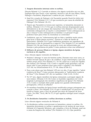 1. Surgem dissensões internas entre os nefitas.
Discuta Helamã 1–2. Convide os alunos a ler alguns versículos em voz alta.
Explique-lhes que Paorã, o juiz supremo, morrera e três de seus filhos, Paorã,
Paânqui e Pacumêni, disputavam a cadeira de juiz. (Helamã 1:1–4)
• Qual foi a reação de Paânqui e de Pacumêni quando Paorã foi eleito juiz
supremo? (Ver Helamã 1:5–7.) O que aconteceu por causa da rebelião de
Paânqui? (Ver Helamã 1:8–13.)
• Depois que Pacumêni se tornou juiz supremo, os lamanitas atacaram os
nefitas. (Helamã 1:13–17) Por que os nefitas estavam despreparados para
defenderem-se de um ataque dos lamanitas? (Ver Helamã 1:18.) Como as
contendas enfraquecem as nações e comunidades? Como enfraquecem as
alas e estacas? Como enfraquecem as famílias e as pessoas? O que
podemos fazer para evitar ou neutralizar as contendas?
• Gadiânton, que era “sobremaneira ágil no falar e também muito astuto
para levar a efeito planos secretos”, tornou-se o líder do bando de
Quiscúmen. (Helamã 2:4) O que Gadiânton prometeu aos seguidores de
Quiscúmen a fim de persuadi-los a segui-lo? (Ver Helamã 2:5; ver também
Helamã 5:8.) De que forma as pessoas às vezes são influenciadas por
lisonjas e pela promessa de poder? Como podemos evitar essa influência?
2. Milhares de pessoas filiam-se à Igreja; alguns membros da Igreja
enchem-se de orgulho.
Leia e discuta alguns versículos de Helamã 3.
• Helamã 3 abrange 11 anos de história nefita. Durante esses onze anos, os
nefitas tiveram épocas de paz e de conflitos. O que interrompeu a paz dos
nefitas nesses anos? (Ver Helamã 3:1, 33–34.) Qual era a causa do orgulho
dos nefitas? (Ver Helamã 3:36.) Como o orgulho pode perturbar a paz de
nossa vida? O que podemos fazer para evitar o orgulho? (Ver Helamã
3:27–30; ver Deuteronômio 8:11, 17–18; Alma 62:48–51.)
• Peça a um aluno que leia Helamã 3:29 em voz alta. O que significa “aderir
à palavra de Deus”? Como seremos abençoados se “[aderirmos] à palavra
de Deus”? (Ver Helamã 3:27–30; ver também 1 Néfi 11:25; 15:24.)
• No 51º ano, alguns membros da Igreja começaram a perseguir alguns de
seus irmãos. (Helamã 3:33–34) Como os humildes seguidores de Cristo
reagiram à perseguição dos membros orgulhosos da Igreja? (Ver Helamã
3:35.) Como o exemplo deles pode ajudar-nos quando enfrentarmos
perseguições, críticas ou aflições?
• Os membros humildes da Igreja foram santificados porque entregaram seu
coração a Deus. (Ver Helamã 3:35.) O que é santificação? (O processo de
tornar-se limpo, puro e livre do pecado por meio da expiação de Jesus
Cristo. Ver D&C 76:41; 88:74–75.) O que significa entregar nosso coração
a Deus?
3. Os dissidentes lamanitas e nefitas derrotam os nefitas.
Leia e discuta alguns versículos de Helamã 4.
• Os dissidentes nefitas convenceram os lamanitas a atacar os nefitas. Os
lamanitas derrotaram os nefitas e apoderaram-se de muitas de suas terras.
(Helamã 4:5) Segundo Mórmon, que compilou o livro de Helamã, qual era
a causa da fraqueza dos nefitas? (Ver Helamã 4:11–13.) Que paralelos
147
 