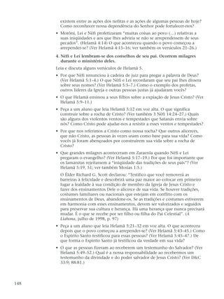 existem entre as ações dos nefitas e as ações de algumas pessoas de hoje?
Como reconhecer nossa dependência do Senhor pode fortalecer-nos?
• Morôni, Leí e Néfi profetizaram “muitas coisas ao povo (…) relativas a
suas iniqüidades e aos que lhes adviria se não se arrependessem de seus
pecados”. (Helamã 4:14) O que aconteceu quando o povo começou a
arrepender-se? (Ver Helamã 4:15–16; ver também os versículos 21–26.)
4. Néfi e Leí lembram-se dos conselhos de seu pai. Ocorrem milagres
durante o ministério deles.
Leia e discuta alguns versículos de Helamã 5.
• Por que Néfi renunciou à cadeira de juiz para pregar a palavra de Deus?
(Ver Helamã 5:1–4.) O que Néfi e Leí recordaram que seu pai lhes dissera
sobre seus nomes? (Ver Helamã 5:5–7.) Como o exemplo dos profetas,
outros líderes da Igreja e outras pessoas justas já ajudaram vocês?
• O que Helamã ensinou a seus filhos sobre a expiação de Jesus Cristo? (Ver
Helamã 5:9–11.)
• Peça a um aluno que leia Helamã 5:12 em voz alta. O que significa
construir sobre a rocha de Cristo? (Ver também 3 Néfi 14:24–27.) Quais
são alguns dos violentos ventos e tempestades que Satanás envia sobre
nós? Como Cristo pode ajudar-nos a resistir a esses ventos e tempestades?
• Por que nos referimos a Cristo como nossa rocha? Que outros alicerces,
que não Cristo, as pessoas às vezes usam como base para sua vida? Como
vocês já foram abençoados por construírem sua vida sobre a rocha de
Cristo?
• Que grandes milagres aconteceram em Zaraenla quando Néfi e Leí
pregaram o evangelho? (Ver Helamã 5:17–19.) Por que foi importante que
os lamanitas rejeitassem a “iniqüidade das tradições de seus pais”? (Ver
Helamã 5:19, 51; ver também Mosias 1:5.)
O Élder Richard G. Scott declarou: “Testifico que você removerá as
barreiras à felicidade e descobrirá uma paz maior ao colocar em primeiro
lugar a lealdade à sua condição de membro da Igreja de Jesus Cristo e
fazer dos ensinamentos Dele o alicerce de sua vida. Se houver tradições,
costumes familiares ou nacionais que estejam em conflito com os
ensinamentos de Deus, abandone-os. Se as tradições e costumes estiverem
em harmonia com esses ensinamentos, devem ser valorizados e seguidos
para preservar sua cultura e herança. Há uma herança que nunca precisará
mudar. É o que se recebe por ser filho ou filha do Pai Celestial”. (A
Liahona, julho de 1998, p. 97)
• Peça a um aluno que leia Helamã 5:21–32 em voz alta. O que aconteceu
depois que o povo começou a arrepender-se? (Ver Helamã 5:43–45.) Como
o Espírito Santo testificou para essas pessoas? (Ver Helamã 5:45–47.) De
que forma o Espírito Santo já testificou da verdade em sua vida?
• O que as pessoas fizeram ao receberem um testemunho do Salvador? (Ver
Helamã 5:49–52.) Qual é a nossa responsabilidade ao recebermos um
testemunho da divindade e do poder salvador de Jesus Cristo? (Ver D&C
33:9; 88:81.)
148
 