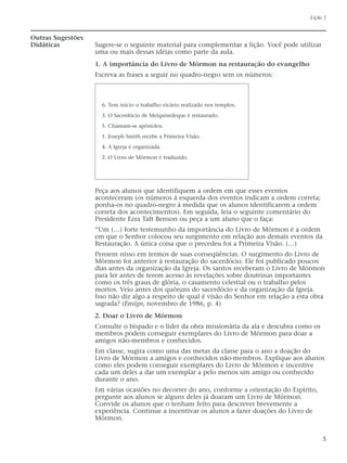 Outras Sugestões
Didáticas Sugere-se o seguinte material para complementar a lição. Você pode utilizar
uma ou mais dessas idéias como parte da aula.
1. A importância do Livro de Mórmon na restauração do evangelho
Escreva as frases a seguir no quadro-negro sem os números:
Peça aos alunos que identifiquem a ordem em que esses eventos
aconteceram (os números à esquerda dos eventos indicam a ordem correta;
ponha-os no quadro-negro à medida que os alunos identificarem a ordem
correta dos acontecimentos). Em seguida, leia o seguinte comentário do
Presidente Ezra Taft Benson ou peça a um aluno que o faça:
“Um (…) forte testemunho da importância do Livro de Mórmon é a ordem
em que o Senhor colocou seu surgimento em relação aos demais eventos da
Restauração. A única coisa que o precedeu foi a Primeira Visão. (…)
Pensem nisso em termos de suas conseqüências. O surgimento do Livro de
Mórmon foi anterior à restauração do sacerdócio. Ele foi publicado poucos
dias antes da organização da Igreja. Os santos receberam o Livro de Mórmon
para ler antes de terem acesso às revelações sobre doutrinas importantes
como os três graus de glória, o casamento celestial ou o trabalho pelos
mortos. Veio antes dos quóruns do sacerdócio e da organização da Igreja.
Isso não diz algo a respeito de qual é visão do Senhor em relação a esta obra
sagrada? (Ensign, novembro de 1986, p. 4)
2. Doar o Livro de Mórmon
Consulte o bispado e o líder da obra missionária da ala e descubra como os
membros podem conseguir exemplares do Livro de Mórmon para doar a
amigos não-membros e conhecidos.
Em classe, sugira como uma das metas da classe para o ano a doação do
Livro de Mórmon a amigos e conhecidos não-membros. Explique aos alunos
como eles podem conseguir exemplares do Livro de Mórmon e incentive
cada um deles a dar um exemplar a pelo menos um amigo ou conhecido
durante o ano.
Em várias ocasiões no decorrer do ano, conforme a orientação do Espírito,
pergunte aos alunos se alguns deles já doaram um Livro de Mórmon.
Convide os alunos que o tenham feito para descrever brevemente a
experiência. Continue a incentivar os alunos a fazer doações do Livro de
Mórmon.
Lição 1
5
6. Tem início o trabalho vicário realizado nos templos.
3. O Sacerdócio de Melquisedeque é restaurado.
5. Chamam-se apóstolos.
1. Joseph Smith recebe a Primeira Visão.
4. A Igreja é organizada.
2. O Livro de Mórmon é traduzido.
 
