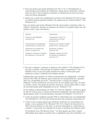 • Peça aos alunos que leiam Helamã 6:21–24 e 7:4–5 e identifiquem as
características dos ladrões de Gadiânton. Quais desses elementos existem
hoje em dia? Como podemos combater as influências do mal em nosso
meio de forma adequada?
• Quem era o autor das combinações secretas? (Ver Helamã 6:25–30.) O que
os nefitas fizeram quando Satanás “[se apoderou] do coração [deles]?” (Ver
Helamã 6:31.)
Peça aos alunos que leiam Helamã 6:34–38, procurando contrastes entre os
nefitas e lamanitas. Resuma as respostas dos alunos no quadro-negro em um
quadro como o que está abaixo:
• Por que o Espírito “começou a afastar-se dos nefitas”? (Ver Helamã 6:35.)
Por que o Senhor “[derramou] seu Espírito sobre os lamanitas”? (Ver
Helamã 6:36.) O que isso pode ensinar-nos sobre a forma pela qual
podemos receber a influência do Espírito Santo?
Explique-lhes que quando os nefitas continuaram em iniqüidade, o Senhor
enviou Néfi, filho de Helamã, para chamá-los ao arrependimento. Quando
Néfi viu a iniqüidade do povo, “encheu-se-lhe o coração de mágoa”.
(Helamã 7:6) Ele ajoelhou-se em uma torre de seu jardim para orar. Ao abrir
o coração a Deus, um grupo de pessoas reuniu-se, curiosa para saber a causa
de sua lamentação pela iniqüidade do povo. (Helamã 7:11)
Se for utilizar a apresentação de vídeo “O Ciclo do Orgulho”, mostre-a agora.
Se não for usá-la, peça ao aluno previamente designado que faça uma breve
apresentação sobre os acontecimentos narrados em Helamã 7:13–29; 8; 9.
• Como as pessoas reagiram quando Néfi as repreendeu por sua iniqüidade?
(Ver Helamã 8:1–10.) Por que tantas pessoas não quiseram arrepender-se?
• Como o povo reagiu depois que Seântum confessou ter assassinado seu
irmão, o juiz supremo? (Ver Helamã 9:39–10:1.) Depois de discutirem se
Néfi seria um profeta ou um deus, as pessoas afastaram-se e deixaram-no
sozinho. O que pode nos impedir de escutar os profetas dos últimos dias?
O Presidente Ezra Taft Benson disse: “Os dois grupos que têm a maior
dificuldade para seguir o profeta são os orgulhosos que são instruídos e os
152
NEFITAS
Caíram na incredulidade.
(versículo 34)
Aumentaram suas iniqüidades
e abominações. (versículo 34)
Afastaram-se do Espírito do
Senhor. (versículo 35)
Ajudaram e apoiaram os ladrões
de Gadiânton. (versículo 38)
LAMANITAS
Começaram a crescer no
conhecimento de Deus.
(versículo 34)
Andaram em verdade e retidão
perante Deus. (versículo 34)
Receberam o Espírito.
(versículo 36)
Pregaram a palavra de Deus
aos ladrões de Gadiânton.
(versículo 37)
 