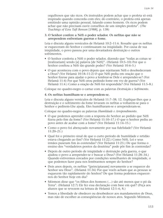 orgulhosos que são ricos. Os instruídos podem achar que o profeta só está
inspirado quando concorda com eles; do contrário, o profeta está apenas
emitindo uma opinião pessoal, falando como homem. Os ricos podem
achar que não precisam ouvir conselhos de um simples profeta”. (The
Teachings of Ezra Taft Benson [1988], p. 138)
3. O Senhor confere a Néfi o poder selador. Os nefitas que não se
arrependem enfrentam guerras e fome.
Leia e discuta alguns versículos de Helamã 10:2–11:6. Ressalte que os nefitas
se esqueceram do Senhor e continuaram na iniqüidade. Por causa de sua
iniqüidade, o povo passou por uma devastadora destruição e outros
sofrimentos.
• O Senhor conferiu a Néfi o poder selador, dizendo que “todas as coisas se
[realizariam] sendo [a] palavra [de Néfi]”. (Helamã 10:5–10) Por que o
Senhor confiou a Néfi tão grande poder? (Ver Helamã 10:4–5.)
• O que aconteceu com o povo depois que rejeitaram Néfi e desobedeceram
a Deus? (Ver Helamã 10:18–11:2) O que Néfi pediu em oração que o
Senhor fizesse para ajudar o povo a lembrar-se Dele e arrepender-se? (Ver
Helamã 11:4) Por que Néfi orou pedindo fome em vez de guerra? (Ver
Helamã 11:4.) Como a oração de Néfi foi respondida? (Ver Helamã 11:5–8.)
Coloque no quadro-negro o cartaz com as palavras Destruição e Sofrimento.
4. Os nefitas humilham-se e arrependem-se.
Leia e discuta alguns versículos de Helamã 11:7–38; 12. Explique-lhes que a
destruição e o sofrimento da fome levaram os nefitas a voltarem-se para o
Senhor e pedirem-Lhe ajuda. Eles humilharam-se e arrependeram-se.
Coloque no quadro-negro as palavras Humildade e Arrependimento.
• O que podemos aprender com a resposta do Senhor ao pedido que Néfi
fizera pelo fim da fome? (Ver Helamã 11:10–17.) O que o Senhor pediu ao
povo antes de acabar com a fome? (Ver Helamã 11:14–15.)
• Como o povo foi abençoado novamente por sua fidelidade? (Ver Helamã
11:20–21.)
• Qual foi o primeiro sinal de que o curto período de humildade e retidão
estava chegando ao fim? (Ver Helamã 11:22.) Como Néfi, Leí e seus
irmãos puseram fim às contendas? (Ver Helamã 11:23.) De que forma o
ensino dos “verdadeiros pontos da doutrina” pode pôr fim às contendas?
• Depois de outro período de iniqüidade e destruição pela guerra, o que
ajudou o povo a arrepender-se e buscar a Deus? (Ver Helamã 11:28–34.)
Quando estivermos cercados por condições semelhantes de iniqüidade, o
que podemos fazer para nos lembrarmos sempre do Senhor?
• Dois anos depois, os nefitas “[principiaram] novamente a se esquecer do
Senhor seu Deus”. (Helamã 11:36) Por que vocês acham que as pessoas se
esquecem tão rapidamente do Senhor? De que forma podemos esquecer-
nos do Senhor hoje em dia?
• Mórmon disse que “os filhos dos homens (…) são até menos que o pó da
Terra”. (Helamã 12:7) Ele fez essa declaração com base em quê? (Peça aos
alunos que se revezem na leitura de Helamã 12:1–6, 8.)
• Temos a liberdade de obedecer ou desobedecer aos mandamentos de Deus,
mas não de escolher as conseqüências de nossos atos. Segundo Mórmon,
Lição 34
153
 