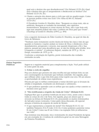 qual será o destino dos que desobedecerem? (Ver Helamã 12:25–26.) Qual
será o destino dos que se arrependerem e obedecerem ao Senhor? (Ver
Helamã 12:23–24, 26.)
• Chame a atenção dos alunos para o ciclo que está no quadro-negro. Como
as pessoas podem evitar esse ciclo? (Ver Alma 62:48–51; Helamã
12:23–24.)
O Presidente Gordon B. Hinckley disse: “Busquem as coisas reais, não as
artificiais. Busquem as verdades da eternidade, não caprichos
momentâneos. Busquem as coisas eternas de Deus, não o que hoje está
aqui mas amanhã poderá não estar. Confiem em Deus para que vivam”.
(Teachings of Gordon B. Hinckley [1997], p. 494)
Conclusão Leia a seguinte declaração do Élder Gordon B. Hinckley, na qual ele fala do
Livro de Mórmon:
“Nenhum outro testamento escrito ilustra de forma tão clara o fato de que
quando os homens e nações andam no temor de Deus e obedecem a Seus
mandamentos, prosperam e crescem, mas quando desprezam a Ele e Sua
palavra, passam por uma decadência que, se não for detida pela retidão, leva
à fraqueza e à morte”. (Conference Report, outubro de 1979, p. 10; ou
Ensign, novembro de 1979, p. 8)
Conforme a orientação do Espírito, preste testemunho das verdades
ensinadas na aula.
Outras Sugestões
Didáticas Sugere-se o seguinte material para complementar a lição. Você pode utilizá-
lo como parte da aula.
1. Evitar o ciclo do orgulho
Peça aos alunos que pensem em uma escolha má que tenham feito ou um
erro constrangedor ou insensato que tenham cometido. Em seguida, peça
que reflitam sobre o que têm feito para evitar repetir esse erro. Dê aos alunos
a oportunidade de relatar essas experiências.
Discuta por que os nefitas continuaram a tomar decisões que os levaram da
retidão à iniqüidade, resultando em destruição e sofrimento.
• O que podemos aprender com os nefitas que nos ajuda a evitar cometer os
mesmos erros que eles?
2. “Eles testificaram a respeito da vinda de Cristo” (Helamã 8:22)
Explique-lhes que os profetas testificam de Jesus Cristo, assim como o fazem
todas as coisas do céu e da Terra. Em seguida, peça aos alunos que se
revezem na leitura de Helamã 8:11–24, procurando os muitos testemunhos
do Salvador nesses versículos. Como parte dessa discussão, dê especial
atenção à história da serpente de metal de Moisés:
• O que representava a serpente de metal? (Ver Helamã 8:13–15; ver
também Números 21:6–9; João 3:14–16.) Como podemos aumentar nossa
fé em Cristo? Como sua fé em Cristo e na expiação Dele já influenciou
sua vida?
Para terminar essa discussão, leia o testemunho do atual Presidente da Igreja
em um exemplar de A Liahona de conferência geral ou em uma Mensagem
da Primeira Presidência.
154
 