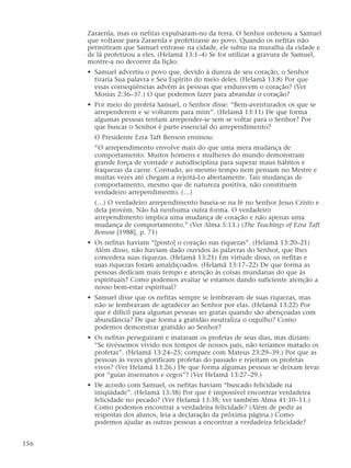 Zaraenla, mas os nefitas expulsaram-no da terra. O Senhor ordenou a Samuel
que voltasse para Zaraenla e profetizasse ao povo. Quando os nefitas não
permitiram que Samuel entrasse na cidade, ele subiu na muralha da cidade e
de lá profetizou a eles. (Helamã 13:1–4) Se for utilizar a gravura de Samuel,
mostre-a no decorrer da lição.
• Samuel advertiu o povo que, devido à dureza de seu coração, o Senhor
tiraria Sua palavra e Seu Espírito do meio deles. (Helamã 13:8) Por que
essas conseqüências advêm às pessoas que endurecem o coração? (Ver
Mosias 2:36–37.) O que podemos fazer para abrandar o coração?
• Por meio do profeta Samuel, o Senhor disse: “Bem-aventurados os que se
arrependerem e se voltarem para mim”. (Helamã 13:11) De que forma
algumas pessoas tentam arrepender-se sem se voltar para o Senhor? Por
que buscar o Senhor é parte essencial do arrependimento?
O Presidente Ezra Taft Benson ensinou:
“O arrependimento envolve mais do que uma mera mudança de
comportamento. Muitos homens e mulheres do mundo demonstram
grande força de vontade e autodisciplina para superar maus hábitos e
fraquezas da carne. Contudo, ao mesmo tempo nem pensam no Mestre e
muitas vezes até chegam a rejeitá-Lo abertamente. Tais mudanças de
comportamento, mesmo que de natureza positiva, não constituem
verdadeiro arrependimento. (…)
(…) O verdadeiro arrependimento baseia-se na fé no Senhor Jesus Cristo e
dela provém. Não há nenhuma outra forma. O verdadeiro
arrependimento implica uma mudança de coração e não apenas uma
mudança de comportamento.” (Ver Alma 5:13.) (The Teachings of Ezra Taft
Benson [1988], p. 71)
• Os nefitas haviam “[posto] o coração nas riquezas”. (Helamã 13:20–21)
Além disso, não haviam dado ouvidos às palavras do Senhor, que lhes
concedera suas riquezas. (Helamã 13:21) Em virtude disso, os nefitas e
suas riquezas foram amaldiçoados. (Helamã 13:17–22) De que forma as
pessoas dedicam mais tempo e atenção às coisas mundanas do que às
espirituais? Como podemos avaliar se estamos dando suficiente atenção a
nosso bem-estar espiritual?
• Samuel disse que os nefitas sempre se lembravam de suas riquezas, mas
não se lembravam de agradecer ao Senhor por elas. (Helamã 13:22) Por
que é difícil para algumas pessoas ser gratas quando são abençoadas com
abundância? De que forma a gratidão neutraliza o orgulho? Como
podemos demonstrar gratidão ao Senhor?
• Os nefitas perseguiram e mataram os profetas de seus dias, mas diziam:
“Se tivéssemos vivido nos tempos de nossos pais, não teríamos matado os
profetas”. (Helamã 13:24–25; compare com Mateus 23:29–39.) Por que as
pessoas às vezes glorificam profetas do passado e rejeitam os profetas
vivos? (Ver Helamã 13:26.) De que forma algumas pessoas se deixam levar
por “guias insensatos e cegos”? (Ver Helamã 13:27–29.)
• De acordo com Samuel, os nefitas haviam “buscado felicidade na
iniqüidade”. (Helamã 13:38) Por que é impossível encontrar verdadeira
felicidade no pecado? (Ver Helamã 13:38; ver também Alma 41:10–11.)
Como podemos encontrar a verdadeira felicidade? (Além de pedir as
respostas dos alunos, leia a declaração da próxima página.) Como
podemos ajudar as outras pessoas a encontrar a verdadeira felicidade?
156
 
