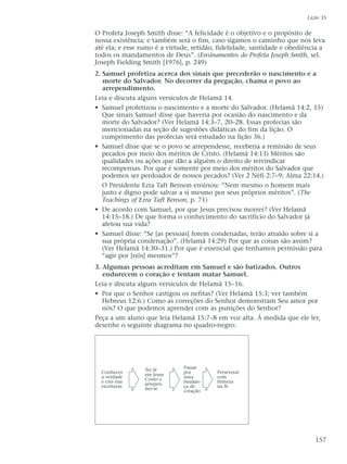 O Profeta Joseph Smith disse: “A felicidade é o objetivo e o propósito de
nossa existência; e também será o fim, caso sigamos o caminho que nos leva
até ela; e esse rumo é a virtude, retidão, fidelidade, santidade e obediência a
todos os mandamentos de Deus”. (Ensinamentos do Profeta Joseph Smith, sel.
Joseph Fielding Smith [1976], p. 249)
2. Samuel profetiza acerca dos sinais que precederão o nascimento e a
morte do Salvador. No decorrer da pregação, chama o povo ao
arrependimento.
Leia e discuta alguns versículos de Helamã 14.
• Samuel profetizou o nascimento e a morte do Salvador. (Helamã 14:2, 15)
Que sinais Samuel disse que haveria por ocasião do nascimento e da
morte do Salvador? (Ver Helamã 14:3–7, 20–28. Essas profecias são
mencionadas na seção de sugestões didáticas do fim da lição. O
cumprimento das profecias será estudado na lição 36.)
• Samuel disse que se o povo se arrependesse, receberia a remissão de seus
pecados por meio dos méritos de Cristo. (Helamã 14:13) Méritos são
qualidades ou ações que dão a alguém o direito de reivindicar
recompensas. Por que é somente por meio dos méritos do Salvador que
podemos ser perdoados de nossos pecados? (Ver 2 Néfi 2:7–9; Alma 22:14.)
O Presidente Ezra Taft Benson ensinou: “Nem mesmo o homem mais
justo e digno pode salvar a si mesmo por seus próprios méritos”. (The
Teachings of Ezra Taft Benson, p. 71)
• De acordo com Samuel, por que Jesus precisou morrer? (Ver Helamã
14:15–18.) De que forma o conhecimento do sacrifício do Salvador já
afetou sua vida?
• Samuel disse: “Se [as pessoas] forem condenadas, terão atraído sobre si a
sua própria condenação”. (Helamã 14:29) Por que as coisas são assim?
(Ver Helamã 14:30–31.) Por que é essencial que tenhamos permissão para
“agir por [nós] mesmos”?
3. Algumas pessoas acreditam em Samuel e são batizados. Outros
endurecem o coração e tentam matar Samuel.
Leia e discuta alguns versículos de Helamã 15–16.
• Por que o Senhor castigou os nefitas? (Ver Helamã 15:3; ver também
Hebreus 12:6.) Como as correções do Senhor demonstram Seu amor por
nós? O que podemos aprender com as punições do Senhor?
Peça a um aluno que leia Helamã 15:7–8 em voz alta. À medida que ele ler,
desenhe o seguinte diagrama no quadro-negro:
Lição 35
157
Perseverar
com
firmeza
na fé
Passar
por
uma
mudan-
ça de
coração
Ter fé
em Jesus
Cristo e
arrepen-
der-se
Conhecer
a verdade
e crer nas
escrituras
 