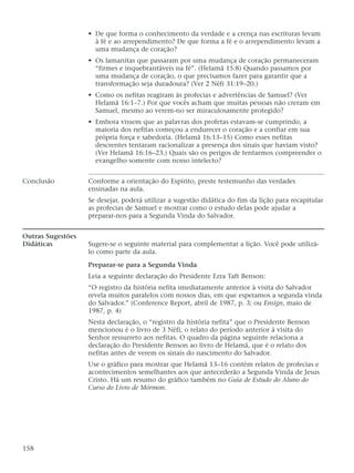 • De que forma o conhecimento da verdade e a crença nas escrituras levam
à fé e ao arrependimento? De que forma a fé e o arrependimento levam a
uma mudança de coração?
• Os lamanitas que passaram por uma mudança de coração permaneceram
“firmes e inquebrantáveis na fé”. (Helamã 15:8) Quando passamos por
uma mudança de coração, o que precisamos fazer para garantir que a
transformação seja duradoura? (Ver 2 Néfi 31:19–20.)
• Como os nefitas reagiram às profecias e advertências de Samuel? (Ver
Helamã 16:1–7.) Por que vocês acham que muitas pessoas não creram em
Samuel, mesmo ao verem-no ser miraculosamente protegido?
• Embora vissem que as palavras dos profetas estavam-se cumprindo, a
maioria dos nefitas começou a endurecer o coração e a confiar em sua
própria força e sabedoria. (Helamã 16:13–15) Como esses nefitas
descrentes tentaram racionalizar a presença dos sinais que haviam visto?
(Ver Helamã 16:16–23.) Quais são os perigos de tentarmos compreender o
evangelho somente com nosso intelecto?
Conclusão Conforme a orientação do Espírito, preste testemunho das verdades
ensinadas na aula.
Se desejar, poderá utilizar a sugestão didática do fim da lição para recapitular
as profecias de Samuel e mostrar como o estudo delas pode ajudar a
preparar-nos para a Segunda Vinda do Salvador.
Outras Sugestões
Didáticas Sugere-se o seguinte material para complementar a lição. Você pode utilizá-
lo como parte da aula.
Preparar-se para a Segunda Vinda
Leia a seguinte declaração do Presidente Ezra Taft Benson:
“O registro da história nefita imediatamente anterior à visita do Salvador
revela muitos paralelos com nossos dias, em que esperamos a segunda vinda
do Salvador.” (Conference Report, abril de 1987, p. 3; ou Ensign, maio de
1987, p. 4)
Nesta declaração, o “registro da história nefita” que o Presidente Benson
mencionou é o livro de 3 Néfi, o relato do período anterior à visita do
Senhor ressurreto aos nefitas. O quadro da página seguinte relaciona a
declaração do Presidente Benson ao livro de Helamã, que é o relato dos
nefitas antes de verem os sinais do nascimento do Salvador.
Use o gráfico para mostrar que Helamã 13–16 contém relatos de profecias e
acontecimentos semelhantes aos que antecederão a Segunda Vinda de Jesus
Cristo. Há um resumo do gráfico também no Guia de Estudo do Aluno do
Curso do Livro de Mórmon.
158
 