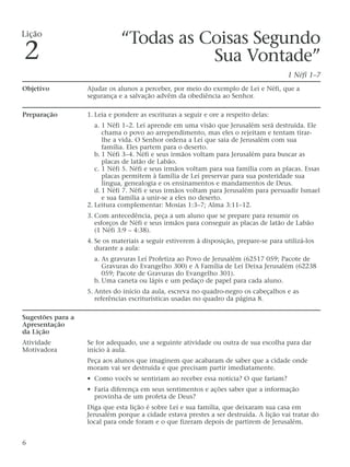 “Todas as Coisas Segundo
Sua Vontade”
1 Néfi 1–7
Objetivo Ajudar os alunos a perceber, por meio do exemplo de Leí e Néfi, que a
segurança e a salvação advêm da obediência ao Senhor.
Preparação 1. Leia e pondere as escrituras a seguir e ore a respeito delas:
a. 1 Néfi 1–2. Leí aprende em uma visão que Jerusalém será destruída. Ele
chama o povo ao arrependimento, mas eles o rejeitam e tentam tirar-
lhe a vida. O Senhor ordena a Leí que saia de Jerusalém com sua
família. Eles partem para o deserto.
b. 1 Néfi 3–4. Néfi e seus irmãos voltam para Jerusalém para buscar as
placas de latão de Labão.
c. 1 Néfi 5. Néfi e seus irmãos voltam para sua família com as placas. Essas
placas permitem à família de Leí preservar para sua posteridade sua
língua, genealogia e os ensinamentos e mandamentos de Deus.
d. 1 Néfi 7. Néfi e seus irmãos voltam para Jerusalém para persuadir Ismael
e sua família a unir-se a eles no deserto.
2. Leitura complementar: Mosias 1:3–7; Alma 3:11–12.
3. Com antecedência, peça a um aluno que se prepare para resumir os
esforços de Néfi e seus irmãos para conseguir as placas de latão de Labão
(1 Néfi 3:9 – 4:38).
4. Se os materiais a seguir estiverem à disposição, prepare-se para utilizá-los
durante a aula:
a. As gravuras Leí Profetiza ao Povo de Jerusalém (62517 059; Pacote de
Gravuras do Evangelho 300) e A Família de Leí Deixa Jerusalém (62238
059; Pacote de Gravuras do Evangelho 301).
b. Uma caneta ou lápis e um pedaço de papel para cada aluno.
5. Antes do início da aula, escreva no quadro-negro os cabeçalhos e as
referências escriturísticas usadas no quadro da página 8.
Sugestões para a
Apresentação
da Lição
Atividade Se for adequado, use a seguinte atividade ou outra de sua escolha para dar
Motivadora início à aula.
Peça aos alunos que imaginem que acabaram de saber que a cidade onde
moram vai ser destruída e que precisam partir imediatamente.
• Como vocês se sentiriam ao receber essa notícia? O que fariam?
• Faria diferença em seus sentimentos e ações saber que a informação
provinha de um profeta de Deus?
Diga que esta lição é sobre Leí e sua família, que deixaram sua casa em
Jerusalém porque a cidade estava prestes a ser destruída. A lição vai tratar do
local para onde foram e o que fizeram depois de partirem de Jerusalém.
6
Lição
2
 