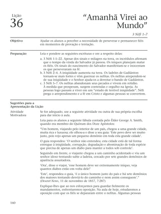 “Amanhã Virei ao
Mundo”
3 Néfi 1–7
Objetivo Ajudar os alunos a perceber a necessidade de perseverar e permanecer fiéis
em momentos de provação e tentação.
Preparação Leia e pondere as seguintes escrituras e ore a respeito delas:
a. 3 Néfi 1:1–22. Apesar dos sinais e milagres na terra, os incrédulos afirmam
que o tempo da vinda do Salvador já passou. Os iníquos planejam matar
os fiéis. Os sinais do nascimento do Salvador manifestam-se e inocentam
os que perseveraram na fé.
b. 3 Néfi 2–4. A iniqüidade aumenta na terra. Os ladrões de Gadiânton
tornam-se mais fortes e vêm guerrear os nefitas. Os nefitas arrependem-se
de sua iniqüidade e o Senhor ajuda-os a derrotar o bando de Gadiânton.
c. 3 Néfi 5–7. Os nefitas abandonam seus pecados e vivem em retidão.
À medida que prosperam, surgem contendas e orgulho na Igreja. As
pessoas logo passam a viver em um “estado de terrível iniqüidade”. Néfi
prega o arrependimento e a fé em Cristo e algumas pessoas se convertem.
Sugestões para a
Apresentação da Lição
Atividade Se for adequado, use a seguinte atividade ou outra de sua própria escolha
Motivadora para dar início à aula.
Leia para os alunos a seguinte fábula contada pelo Élder George A. Smith,
quando era membro do Quórum dos Doze Apóstolos:
“Um homem, viajando pelo interior de um país, chegou a uma grande cidade,
muita rica e luxuosa; ele olhou-a e disse a seu guia: ‘Este povo deve ser muito
justo, pois vejo apenas um pequeno demônio em toda esta grande cidade’.
O guia respondeu: ‘O senhor não entendeu; esta cidade está de tal forma
entregue à iniqüidade, corrupção, degradação e abominação de toda espécie
que precisa de apenas um diabo para manter a todos sob controle’.
Seguindo em frente, o viajante chegou a um caminho acidentado e viu um
senhor idoso tentando subir a ladeira, cercado por sete grandes demônios de
aparência assustadora.
‘Ora’, disse o viajor, ‘esse homem deve ser extremamente iníquo, veja
quantos diabos estão em volta dele!’
‘Este’, respondeu o guia, ‘é o único homem justo do país e há sete demônios
dos maiores tentando desviá-lo do caminho e nem assim conseguem’.”
(Deseret News, 11 de novembro de 1857, 7:287)
Explique-lhes que ao nos esforçarmos para guardar fielmente os
mandamentos, enfrentaremos oposição. Na aula de hoje, estudaremos a
oposição com que os fiéis se depararam entre o nefitas. Algumas pessoas
160
Lição
36
 