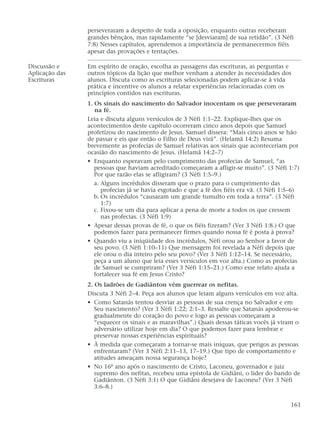 perseveraram a despeito de toda a oposição, enquanto outras receberam
grandes bênçãos, mas rapidamente “se [desviaram] de sua retidão”. (3 Néfi
7:8) Nesses capítulos, aprendemos a importância de permanecermos fiéis
apesar das provações e tentações.
Discussão e Em espírito de oração, escolha as passagens das escrituras, as perguntas e
Aplicação das outros tópicos da lição que melhor venham a atender às necessidades dos
Escrituras alunos. Discuta como as escrituras selecionadas podem aplicar-se à vida
prática e incentive os alunos a relatar experiências relacionadas com os
princípios contidos nas escrituras.
1. Os sinais do nascimento do Salvador inocentam os que perseveraram
na fé.
Leia e discuta alguns versículos de 3 Néfi 1:1–22. Explique-lhes que os
acontecimentos deste capítulo ocorreram cinco anos depois que Samuel
profetizou do nascimento de Jesus. Samuel dissera: “Mais cinco anos se hão
de passar e eis que então o Filho de Deus virá”. (Helamã 14:2) Resuma
brevemente as profecias de Samuel relativas aos sinais que aconteceriam por
ocasião do nascimento de Jesus. (Helamã 14:2–7)
• Enquanto esperavam pelo cumprimento das profecias de Samuel, “as
pessoas que haviam acreditado começaram a afligir-se muito”. (3 Néfi 1:7)
Por que razão elas se afligiram? (3 Néfi 1:5–9.)
a. Alguns incrédulos disseram que o prazo para o cumprimento das
profecias já se havia esgotado e que a fé dos fiéis era vã. (3 Néfi 1:5–6)
b. Os incrédulos “causaram um grande tumulto em toda a terra”. (3 Néfi
1:7)
c. Fixou-se um dia para aplicar a pena de morte a todos os que cressem
nas profecias. (3 Néfi 1:9)
• Apesar dessas provas de fé, o que os fiéis fizeram? (Ver 3 Néfi 1:8.) O que
podemos fazer para permanecer firmes quando nossa fé é posta à prova?
• Quando viu a iniqüidade dos incrédulos, Néfi orou ao Senhor a favor de
seu povo. (3 Néfi 1:10–11) Que mensagem foi revelada a Néfi depois que
ele orou o dia inteiro pelo seu povo? (Ver 3 Néfi 1:12–14. Se necessário,
peça a um aluno que leia esses versículos em voz alta.) Como as profecias
de Samuel se cumpriram? (Ver 3 Néfi 1:15–21.) Como esse relato ajuda a
fortalecer sua fé em Jesus Cristo?
2. Os ladrões de Gadiânton vêm guerrear os nefitas.
Discuta 3 Néfi 2–4. Peça aos alunos que leiam alguns versículos em voz alta.
• Como Satanás tentou desviar as pessoas de sua crença no Salvador e em
Seu nascimento? (Ver 3 Néfi 1:22; 2:1–3. Ressalte que Satanás apoderou-se
gradualmente do coração do povo e logo as pessoas começaram a
“esquecer os sinais e as maravilhas”.) Quais dessas táticas vocês já viram o
adversário utilizar hoje em dia? O que podemos fazer para lembrar e
preservar nossas experiências espirituais?
• À medida que começaram a tornar-se mais iníquas, que perigos as pessoas
enfrentaram? (Ver 3 Néfi 2:11–13, 17–19.) Que tipo de comportamento e
atitudes ameaçam nossa segurança hoje?
• No 16º ano após o nascimento de Cristo, Laconeu, governador e juiz
supremo dos nefitas, recebeu uma epístola de Gidiâni, o líder do bando de
Gadiânton. (3 Néfi 3:1) O que Gidiâni desejava de Laconeu? (Ver 3 Néfi
3:6–8.)
161
 