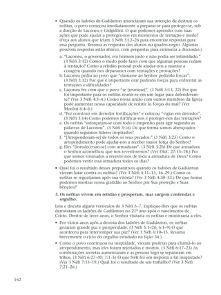 • Quando os ladrões de Gadiânton anunciaram sua intenção de destruir os
nefitas, o povo começou imediatamente a preparar-se para proteger-se, sob
a direção de Laconeu e Gidgidôni. O que podemos aprender com suas
ações que pode ajudar a proteger-nos em momentos de tentação e medo?
(Peça aos alunos que leiam 3 Néfi 3:12–26 para encontrar respostas para
essa pergunta. Resuma as respostas dos alunos no quadro-negro. Algumas
possíveis respostas estão abaixo, com perguntas para estimular a discussão.)
a. “Laconeu, o governador, era homem justo e não podia ser intimidado.”
(3 Néfi 3:12) Como o medo pode fazer com que algumas pessoas cedam
à tentação? Como a retidão pessoal pode ajudar-nos a manter a
coragem quando nos deparamos com tentações e provações?
b. Laconeu pediu ao povo que “clamasse ao Senhor pedindo forças”.
(3 Néfi 3:12) Por que é importante orar pedindo forças para enfrentar as
tentações e dificuldades?
c. Laconeu fez com que o povo “se [reunisse]”. (3 Néfi 3:13, 22) Por que
foi importante para os nefitas reunir-se em um lugar para defenderem-
se? (Ver 3 Néfi 4:3–4.) Como nossa união com outros membros da Igreja
pode aumentar nossa capacidade de resistir às forças do mal? (Ver
Morôni 6:4–6.)
d. “Fez construir em derredor fortificações” e colocou “vigias em derredor”.
(3 Néfi 3:14) Como podemos fortificar-nos e proteger-nos das tentações?
e. Os nefitas “esforçaram-se com todo o empenho para agir segundo as
palavras de Laconeu”. (3 Néfi 3:16) De que forma somos abençoados
quando seguimos líderes inspirados?
f. “[Arrependeram-se] de todos os seus pecados.” (3 Néfi 3:25) Como o
arrependimento pode ajudar-nos a receber maior força do Senhor?
g. Eles “[fortaleceram-se] com armaduras”. (3 Néfi 3:26) De que armadura
o Senhor aconselhou que nos revestíssemos? (Ver D&C 27:15–18.) Por
que somos ensinados a revestir-nos de toda a armadura de Deus? Como
podemos vestir essa armadura todos os dias?
• Qual foi o resultado desses preparativos quando os ladrões de Gadiânton
vieram lutar contra os nefitas? (Ver 3 Néfi 4:11–13, 16–29.) Como os
nefitas se regozijaram após sua vitória? (Ver 3 Néfi 4:30–33.) De que forma
podemos mostrar nossa gratidão ao Senhor por Sua proteção e Suas
bênçãos?
3. Os nefitas vivem em retidão e prosperam, mas surgem contendas e
orgulho.
Leia e discuta alguns versículos de 3 Néfi 5–7. Explique-lhes que os nefitas
derrotaram os ladrões de Gadiânton no 21º ano após o nascimento de
Cristo. Dentro de treze anos, o Senhor visitaria os nefitas e ministraria a eles.
• Por vários anos após a derrota dos ladrões de Gadiânton, os nefitas
gozaram grande paz e prosperidade. (3 Néfi 5:1–26; 6:1–9) O que
aconteceu para interromper sua paz? (Ver 3 Néfi 6:10–15. Resuma
brevemente o ciclo do orgulho estudado na lição 34.)
• Como o povo continuou na iniqüidade, vieram profetas para chamá-lo ao
arrependimento, mas eles foram rejeitados e mortos. (3 Néfi 6:17–23) As
combinações secretas aumentaram e as pessoas logo se separaram em
tribos. (3 Néfi 6:27–30; 7:1–5) O que Néfi fez em resposta a tal iniqüidade?
(Ver 3 Néfi 7:15–19.) Qual foi o resultado de seu trabalho? (Ver 3 Néfi
7:21–26.)
162
 