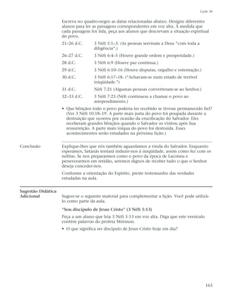 Escreva no quadro-negro as datas relacionadas abaixo. Designe diferentes
alunos para ler as passagens correspondentes em voz alta. À medida que
cada passagem for lida, peça aos alunos que descrevam a situação espiritual
do povo.
21–26 d.C. 3 Néfi 5:1–3. (As pessoas serviram a Deus “com toda a
diligência”.)
26–27 d.C. 3 Néfi 6:4–5 (Houve grande ordem e prosperidade.)
28 d.C. 3 Néfi 6:9 (Houve paz contínua.)
29 d.C. 3 Néfi 6:10–16 (Houve disputas, orgulho e ostentação.)
30 d.C. 3 Néfi 6:17–18. (“Achavam-se num estado de terrível
iniqüidade.”)
31 d.C. Néfi 7:21 (Algumas pessoas converteram-se ao Senhor.)
32–33 d.C. 3 Néfi 7:23 (Néfi continuou a chamar o povo ao
arrependimento.)
• Que bênçãos todo o povo poderia ter recebido se tivesse permanecido fiel?
(Ver 3 Néfi 10:18–19. A parte mais justa do povo foi poupada durante a
destruição que ocorreu por ocasião da crucificação do Salvador. Eles
receberam grandes bênçãos quando o Salvador os visitou após Sua
ressurreição. A parte mais iníqua do povo foi destruída. Esses
acontecimentos serão estudados na próxima lição.)
Conclusão Explique-lhes que nós também aguardamos a vinda do Salvador. Enquanto
esperamos, Satanás tentará induzir-nos à iniqüidade, assim como fez com os
nefitas. Se nos prepararmos como o povo da época de Laconeu e
perseverarmos em retidão, seremos dignos de receber tudo o que o Senhor
deseja conceder-nos.
Conforme a orientação do Espírito, preste testemunho das verdades
estudadas na aula.
Sugestão Didática
Adicional Sugere-se o seguinte material para complementar a lição. Você pode utilizá-
lo como parte da aula.
“Sou discípulo de Jesus Cristo” (3 Néfi 5:13)
Peça a um aluno que leia 3 Néfi 5:13 em voz alta. Diga que este versículo
contém palavras do profeta Mórmon.
• O que significa ser discípulo de Jesus Cristo hoje em dia?
Lição 36
163
 