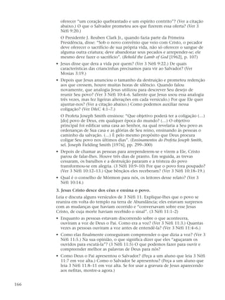 oferecer “um coração quebrantado e um espírito contrito”? (Ver a citação
abaixo.) O que o Salvador prometeu aos que fizerem essa oferta? (Ver 3
Néfi 9:20.)
O Presidente J. Reuben Clark Jr., quando fazia parte da Primeira
Presidência, disse: “Sob o novo convênio que veio com Cristo, o pecador
deve oferecer o sacrifício de sua própria vida, não só oferecer o sangue de
alguma outra criatura; deve abandonar seus pecados e arrepender-se; ele
mesmo deve fazer o sacrifício”. (Behold the Lamb of God [1962], p. 107)
• Jesus disse que dera a vida por quem? (Ver 3 Néfi 9:22.) De quais
características das criancinhas precisamos para vir ao Salvador? (Ver
Mosias 3:19.)
• Depois que Jesus anunciou o tamanho da destruição e prometeu redenção
aos que cressem, houve muitas horas de silêncio. Quando falou
novamente, que analogia Jesus utilizou para descrever Seu desejo de
reunir Seu povo? (Ver 3 Néfi 10:4–6. Saliente que Jesus usou essa analogia
três vezes, mas fez ligeiras alterações em cada versículo.) Por que Ele quer
ajuntar-nos? (Ver a citação abaixo.) Como podemos auxiliar nessa
coligação? (Ver D&C 4:1–7.)
O Profeta Joseph Smith ensinou: “Que objetivo poderá ter a coligação (…)
[do] povo de Deus, em qualquer época do mundo? (…) O objetivo
principal foi edificar uma casa ao Senhor, na qual revelaria a Seu povo as
ordenanças de Sua casa e as glórias de Seu reino, ensinando às pessoas o
caminho da salvação. (…) É pelo mesmo propósito que Deus procura
coligar Seu povo nos últimos dias”. (Ensinamentos do Profeta Joseph Smith,
sel. Joseph Fielding Smith [1976], pp. 299–300)
• Depois de chamar as pessoas para arrependerem-se e virem a Ele, Cristo
parou de falar-lhes. Houve três dias de pranto. Em seguida, as trevas
cessaram, os barulhos e a destruição pararam e a tristeza do povo
transformou-se em alegria. (3 Néfi 10:9–10) Por que o povo fora poupado?
(Ver 3 Néfi 10:12–13.) Que bênçãos eles receberam? (Ver 3 Néfi 10:18–19.)
• Qual é o conselho de Mórmon para nós, os leitores desse relato? (Ver 3
Néfi 10:14.)
3. Jesus Cristo desce dos céus e ensina o povo.
Leia e discuta alguns versículos de 3 Néfi 11. Explique-lhes que o povo se
reunira em volta do templo na terra de Abundância; eles estavam surpresos
com as mudanças que haviam ocorrido e “conversavam sobre esse Jesus
Cristo, de cuja morte haviam recebido o sinal”. (3 Néfi 11:1–2)
• Enquanto as pessoas estavam discorrendo sobre o que acontecera,
ouviram a voz de Deus o Pai. Como era a voz? (Ver 3 Néfi 11:3.) Quantas
vezes as pessoas ouviram a voz antes de entendê-la? (Ver 3 Néfi 11:4–6.)
• Como elas finalmente conseguiram compreender o que dizia a voz? (Ver 3
Néfi 11:5.) Na sua opinião, o que significa dizer que eles “aguçaram os
ouvidos para escutá-la”? (3 Néfi 11:5) O que podemos fazer para ouvir e
compreender melhor as palavras de Deus para nós?
• Como Deus o Pai apresentou o Salvador? (Peça a um aluno que leia 3 Néfi
11:7 em voz alta.) Como o Salvador Se apresentou? (Peça a um aluno que
leia 3 Néfi 11:8–11 em voz alta. Se for usar a gravura de Jesus aparecendo
aos nefitas, mostre-a agora.)
166
 