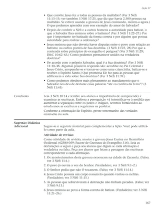 • Que convite Jesus fez a todas as pessoas da multidão? (Ver 3 Néfi
11:13–15; ver também 3 Néfi 17:25, que diz que havia 2.500 pessoas na
multidão. Se estiver usando a gravura de Jesus ensinando, mostre-a agora.)
O que podemos aprender com esse exemplo do amor do Salvador?
• Depois de conferir a Néfi e a outros homens a autoridade para batizar, o
que o Salvador lhes ensinou sobre o batismo? (Ver 3 Néfi 11:22–27.) Por
que é importante ser batizado da forma correta e por alguém que possua
autoridade para realizar a ordenança?
• Jesus ensinou que não deveria haver disputas entre o povo com relação ao
batismo ou outros pontos de Sua doutrina. (3 Néfi 11:22, 28) Por que a
contenda sobre princípios do evangelho é perigosa? (Ver 3 Néfi 11:29;
D&C 10:62–63.) Como podemos permanecer unidos na verdadeira
doutrina?
• De acordo com o próprio Salvador, qual é a Sua doutrina? (Ver 3 Néfi
11:30–38. Algumas possíveis respostas são: acreditar no Pai Celestial e
Jesus Cristo, arrepender-se e tornar-se como uma criancinha, batizar-se e
receber o Espírito Santo.) Que promessa Ele fez para as pessoas que
edificarem a vida sobre Sua doutrina? (Ver 3 Néfi 11:39.)
• Como podemos obedecer mais plenamente ao mandamento que o
Salvador nos deu de declarar essas palavras “até os confins da Terra”? (3
Néfi 11:41)
Conclusão Leia 3 Néfi 10:14 e lembre aos alunos a importância de compreender e
examinar as escrituras. Embora a perseguição vá intensificar-se à medida que
aumentar a separação entre os justos e iníquos, seremos fortalecidos ao
estudarmos as escrituras e seguirmos os profetas.
Conforme a orientação do Espírito, preste testemunho das verdades
ensinadas na aula.
Sugestão Didática
Adicional Sugere-se o seguinte material para complementar a lição. Você pode utilizá-
lo como parte da aula.
Atividade de revisão
Como atividade de revisão, mostre a gravura Jesus Ensina no Hemisfério
Ocidental (62380 059; Pacote de Gravuras do Evangelho 316). Leia as
declarações a seguir e peça aos alunos que digam se cada afirmação é
verdadeira ou falsa. Peça aos alunos que leiam a passagem das escrituras
correspondente a cada afirmação.
1. Os acontecimentos desta gravura ocorreram na cidade de Zaraenla. (Falso;
ver 3 Néfi 11:1.)
2. O povo já ouvira a voz do Senhor. (Verdadeiro; ver 3 Néfi 9:1–2.)
3. O Senhor pediu que não O tocassem. (Falso; ver 3 Néfi 11:14.)
4. Jesus Cristo possuía um corpo ressurreto quando visitou os nefitas.
(Verdadeiro; ver 3 Néfi 11:15.)
5. As pessoas que sobreviveram à destruição não tinham pecados. (Falso; ver
3 Néfi 9:13.)
6. Jesus ensinou ao povo a forma correta de batizar. (Verdadeiro; ver 3 Néfi
11:21–26.)
Lição 37
167
 