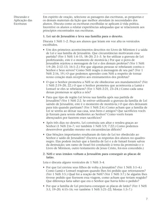 Discussão e Em espírito de oração, selecione as passagens das escrituras, as perguntas e
Aplicação das os demais materiais da lição que melhor atendam às necessidades dos
Escrituras alunos. Discuta como as escrituras escolhidas se aplicam à vida prática.
Incentive os alunos a relatar experiências adequadas que se relacionem aos
princípios encontrados nas escrituras.
1. Leí sai de Jerusalém e leva sua família para o deserto.
Discuta 1 Néfi 1–2. Peça aos alunos que leiam em voz alta os versículos
escolhidos.
• Um dos primeiros acontecimentos descritos no Livro de Mórmon é a saída
de Leí e sua família de Jerusalém. Que circunstâncias motivaram essa
partida? (Ver 1 Néfi 1:4–15, 18–20; 2:1–3. Se for utilizar a gravura de Leí
profetizando, este é o momento de mostrá-la.) Por que o povo de
Jerusalém rejeitou a mensagem de Leí e dos demais profetas? (Ver 1 Néfi
1:9–20; 2:12–13; 16:1–2.) Por que algumas pessoas se rebelaram contra o
Senhor e Seus servos? Como Néfi reagiu à mensagem de seu pai? (Ver 1
Néfi 2:16, 19.) O que podemos aprender com Néfi a respeito de tornar
nosso coração mais receptivo aos ensinamentos dos profetas?
• O que o Senhor prometeu a Néfi se ele obedecesse aos mandamentos? (Ver
1 Néfi 2:19–20, 22.) O que o Senhor prometeu que aconteceria a Lamã e
Lemuel se eles se rebelassem? (Ver 1 Néfi 2:21, 23–24.) Como cada uma
dessas promessas se aplica a nós?
• Para que tipo de região Leí levou sua família após sua partida de
Jerusalém? (Ver 1 Néfi 2:2. Se estiver utilizando a gravura da família de Leí
saindo de Jerusalém, este é o momento de mostrá-la.) O que eles deixaram
para trás quando partiram? (Ver 1 Néfi 2:4.) Como acham que a família de
Leí se sentiu ao deixar sua casa, seus bens e amigos? Que sacrifícios vocês
já fizeram para serem obedientes ao Senhor? Como vocês foram
abençoados por fazerem esses sacrifícios?
• Após três dias no deserto, Leí construiu um altar e rendeu graças ao
Senhor (1 Néfi 2:6–7; ver também 1 Néfi 5:9; 7:22.) Como podemos
desenvolver gratidão mesmo em circunstâncias difíceis?
• Que bênçãos importantes resultaram do fato de Leí ter obedecido ao
Senhor e saído de Jerusalém? (Escreva as respostas dos alunos no quadro-
negro. Elas podem incluir que a família de Leí e a de Ismael foram salvas
da destruição; um ramo de Israel foi conduzido à terra da promissão e o
Livro de Mórmon, outro testamento de Jesus Cristo, foi-nos concedido.)
2. Néfi e seus irmãos voltam a Jerusalém para conseguir as placas de
latão.
Leia e discuta alguns versículos de 1 Néfi 3–4.
• Por que Leí enviou seus filhos de volta a Jerusalém? (Ver 1 Néfi 3:1–4.)
Como Lamã e Lemuel reagiram quando lhes foi pedido que retornassem?
(Ver 1 Néfi 3:5.) Qual foi a reação de Néfi? (Ver 1 Néfi 3:7.) Se alguém lhes
tivesse pedido que fizessem essa viagem, como acham que teriam reagido?
Que diferença faria saber que era o Senhor que havia feito o pedido?
• Por que a família de Leí precisava conseguir as placas de latão? (Ver 1 Néfi
3:3, 19–20; 4:15–16; ver também 1 Néfi 5:21–22; Mosias 1:3–7.)
7
 