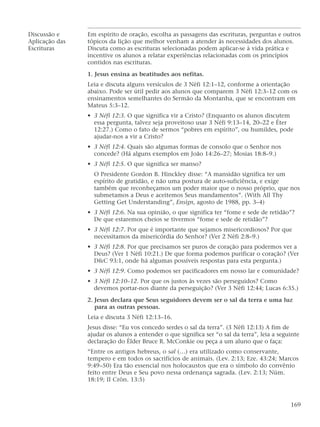 Discussão e Em espírito de oração, escolha as passagens das escrituras, perguntas e outros
Aplicação das tópicos da lição que melhor venham a atender às necessidades dos alunos.
Escrituras Discuta como as escrituras selecionadas podem aplicar-se à vida prática e
incentive os alunos a relatar experiências relacionadas com os princípios
contidos nas escrituras.
1. Jesus ensina as beatitudes aos nefitas.
Leia e discuta alguns versículos de 3 Néfi 12:1–12, conforme a orientação
abaixo. Pode ser útil pedir aos alunos que comparem 3 Néfi 12:3–12 com os
ensinamentos semelhantes do Sermão da Montanha, que se encontram em
Mateus 5:3–12.
• 3 Néfi 12:3. O que significa vir a Cristo? (Enquanto os alunos discutem
essa pergunta, talvez seja proveitoso usar 3 Néfi 9:13–14, 20–22 e Éter
12:27.) Como o fato de sermos “pobres em espírito”, ou humildes, pode
ajudar-nos a vir a Cristo?
• 3 Néfi 12:4. Quais são algumas formas de consolo que o Senhor nos
concede? (Há alguns exemplos em João 14:26–27; Mosias 18:8–9.)
• 3 Néfi 12:5. O que significa ser manso?
O Presidente Gordon B. Hinckley disse: “A mansidão significa ter um
espírito de gratidão, e não uma postura de auto-suficiência, e exige
também que reconheçamos um poder maior que o nosso próprio, que nos
submetamos a Deus e aceitemos Seus mandamentos”. (With All Thy
Getting Get Understanding”, Ensign, agosto de 1988, pp. 3–4)
• 3 Néfi 12:6. Na sua opinião, o que significa ter “fome e sede de retidão”?
De que estaremos cheios se tivermos “fome e sede de retidão”?
• 3 Néfi 12:7. Por que é importante que sejamos misericordiosos? Por que
necessitamos da misericórdia do Senhor? (Ver 2 Néfi 2:8–9.)
• 3 Néfi 12:8. Por que precisamos ser puros de coração para podermos ver a
Deus? (Ver 1 Néfi 10:21.) De que forma podemos purificar o coração? (Ver
D&C 93:1, onde há algumas possíveis respostas para esta pergunta.)
• 3 Néfi 12:9. Como podemos ser pacificadores em nosso lar e comunidade?
• 3 Néfi 12:10–12. Por que os justos às vezes são perseguidos? Como
devemos portar-nos diante da perseguição? (Ver 3 Néfi 12:44; Lucas 6:35.)
2. Jesus declara que Seus seguidores devem ser o sal da terra e uma luz
para as outras pessoas.
Leia e discuta 3 Néfi 12:13–16.
Jesus disse: “Eu vos concedo serdes o sal da terra”. (3 Néfi 12:13) A fim de
ajudar os alunos a entender o que significa ser “o sal da terra”, leia a seguinte
declaração do Élder Bruce R. McConkie ou peça a um aluno que o faça:
“Entre os antigos hebreus, o sal (…) era utilizado como conservante,
tempero e em todos os sacrifícios de animais. (Lev. 2:13; Eze. 43:24; Marcos
9:49–50) Era tão essencial nos holocaustos que era o símbolo do convênio
feito entre Deus e Seu povo nessa ordenança sagrada. (Lev. 2:13; Núm.
18:19; II Crôn. 13:5)
169
 