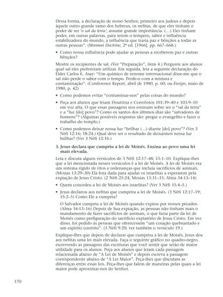 Dessa forma, a declaração de nosso Senhor, primeiro aos judeus e depois
àquele outro grande ramo dos hebreus, os nefitas, de que eles tinham o
poder de ser ‘o sal da terra’, assume grande importância. (…) Eles tinham
poder, em outras palavras, para serem o tempero, sabor e influência
estabilizadora do mundo, a influência que traria paz e bênçãos a todas as
outras pessoas”. (Mormon Doctrine, 2ª ed. [1966], pp. 667–668.)
• Como nossa influência pode ajudar as pessoas a receberem paz e outras
bênçãos?
Mostre os recipientes de sal. (Ver “Preparação”, item 4.) Pergunte aos alunos
qual sal eles prefeririam utilizar. Em seguida, leia a seguinte declaração do
Élder Carlos E. Asay: “Um químico de renome internacional disse-me que o
sal não perde o sabor com o tempo. Perde-o com a mistura e
contaminação”. (Conference Report, abril de 1980, p. 60; ou Ensign, maio de
1980, p. 42)
• Como podemos evitar “contaminar-nos” pelas coisas do mundo?
• Peça aos alunos que leiam Doutrina e Convênios 101:39–40 e 103:9–10
em voz alta. O que essas passagens nos ensinam sobre ser o “sal da terra”
e a “luz [do] povo”? Como os santos dos últimos dias são “salvadores de
homens”? (Algumas possíveis respostas são: pregar o evangelho e fazer o
trabalho do templo.)
• Como podemos deixar nossa luz “brilhar (…) diante [do] povo”? (Ver 3
Néfi 12:16; 18:24.) Qual deve ser o resultado de deixarmos nossa luz
brilhar? (Ver 3 Néfi 12:16.)
3. Jesus declara que cumpriu a lei de Moisés. Ensina ao povo uma lei
mais elevada.
Leia e discuta alguns versículos de 3 Néfi 12:17–48; 15:1–10. Explique-lhes
que a lei mencionada nesses versículos é a lei de Moisés. A lei de Moisés era
um sistema rígido de ritos e ordenanças que incluía sacrifícios de animais.
(Mosias 13:29–30) Ela fora dada para ajudar os israelitas a esperarem pela
expiação de Jesus Cristo. (2 Néfi 25:24; Mosias 13:31–33; Alma 34:13–14)
• Quem concedeu a lei de Moisés aos israelitas? (Ver 3 Néfi 15:4–5.)
• Jesus declarou aos nefitas que cumprira a lei de Moisés. (3 Néfi 12:17–19;
15:2–5) Como Ele a cumpriu?
O Salvador cumpriu a lei de Moisés quando expiou por nossos pecados.
(Alma 34:13–16) Depois de Sua expiação, as pessoas não tinham mais o
mandamento de fazer sacrifícios de animais, o que fazia parte da lei de
Moisés como prefiguração do sacrifício expiatório de Jesus Cristo. Em vez
disso, foi pedido às pessoas que oferecessem “um coração quebrantado e
um espírito contrito”. (3 Néfi 9:20; ver também o versículo 19.)
Explique-lhes que depois de declarar que cumprira a lei de Moisés, Jesus deu
aos nefitas uma lei mais elevada. Faça o seguinte gráfico no quadro-negro,
escrevendo as passagens das escrituras que você sentir que serão de maior
utilidade para os alunos. Peça aos alunos que leiam cada passagem
relacionada abaixo de “A Lei de Moisés” e depois escreva a passagem
correspondente abaixo de “A Lei Maior”. Peça-lhes que discutam as
diferenças entre essas leis. Peça-lhes que falem de maneiras pelas quais a lei
maior pode aproximar-nos do Senhor.
170
 
