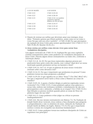 • Depois de ensinar aos nefitas que deveriam amar seus inimigos, Jesus
disse: “Portanto quisera que fôsseis perfeitos, assim como eu ou como o
vosso Pai que está nos céus é perfeito”. (3 Néfi 12:48) Por que precisamos
da expiação de Jesus Cristo para sermos aperfeiçoados? (Ver 2 Néfi 2:7–9; 3
Néfi 19:28–29; Morôni 10:32–33.)
4. Jesus ensina aos nefitas como devem viver para serem Seus
verdadeiros discípulos.
Leia alguns versículos de 3 Néfi 13–14. Explique-lhe que esses capítulos
contêm ensinamentos sobre como podemos ser verdadeiros discípulos de
Jesus Cristo. Discuta alguns desses ensinamentos ou todos eles, conforme a
orientação abaixo.
• 3 Néfi 13:1–8, 16–18. Por que Jesus repreendeu algumas pessoas por
praticarem boas ações como dar esmola, orar e jejuar? Qual deve ser nossa
motivação quando prestamos serviço ou fazemos o bem?
• 3 Néfi 13:9–13; 14:7–11. O que as palavras de Jesus nesses versículos
ensinam sobre como devemos orar?
• 3 Néfi 13:14–15. Por que é importante que perdoemos às pessoas? Como
podemos tornar-nos mais propensos a perdoar?
• 3 Néfi 13:19–24. O que significa ter os olhos “bons”? (Ver D&C 88:67–69.)
Por que é impossível servir tanto a Deus como a Mamon (as coisas do
mundo)?
• 3 Néfi 13:25–34. A quem o Senhor dirigiu as palavras registradas nesses
versículos? (Ver 3 Néfi 13:25.) Como podemos aplicar essas palavras a
nossa vida, embora não tenhamos recebido o mandamento de não nos
preocuparmos com o alimento, a bebida ou as roupas? (Ver 3 Néfi 13:33.)
Que bênçãos as pessoas recebem quando põem as coisas de Deus em
primeiro lugar em sua vida?
• 3 Néfi 14:1–5. Como podemos evitar julgar ou criticar as pessoas
inadequadamente?
• 3 Néfi 14:6. Há esse mesmo ensinamento em Mateus 7:6. Na Tradução de
Joseph Smith desse versículo, Jesus ordena a Seus discípulos que preguem
o arrependimento e não os mistérios do reino. (Seleções da Tradução de
Joseph Smith da Bíblia em Inglês, Mateus 7:9–11) Por que é importante
centrar o ensino do evangelho nas doutrinas fundamentais?
• 3 Néfi 14:12. Como podemos tornar-nos melhores discípulos de Cristo ao
seguirmos esse princípio?
Lição 38
171
A LEI DE MOISÉS
3 Néfi 12:21
3 Néfi 12:27
3 Néfi 12:31
3 Néfi 12:33
3 Néfi 12:38
3 Néfi 12:43
A LEI MAIOR
3 Néfi 12:22–24
3 Néfi 12:28–30
3 Néfi 12:32; ver também
a primeira sugestão
didática do fim da lição
3 Néfi 12:34–37
3 Néfi 12:39–42
3 Néfi 12:44–45
 