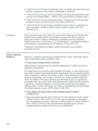 • 3 Néfi 14:13–14. Por que é significativo que o caminho da vida eterna seja
estreito, enquanto o que conduz à destruição é espaçoso?
• 3 Néfi 14:15–20. Por que esse ensinamento é de especial importância hoje
em dia? (Ver Joseph Smith — Mateus 1:22, que descreve os últimos dias.)
• 3 Néfi 14:21–23. Por que precisamos fazer a vontade do Pai Celestial para
podermos entrar no reino do céu? (Ver D&C 130:20–21.)
• 3 Néfi 14:24–27. De que forma a parábola de Jesus sobre a construção de
uma casa sobre a rocha ou sobre a areia se aplica a nossa vida? (Ver
Helamã 5:12.)
Conclusão Peça a um aluno que leia 3 Néfi 15:1 em voz alta. Diga que se vivermos de
acordo com os ensinamentos do Salvador, teremos um alicerce seguro e
forças para resistir a todas as tribulações e tentações que nos advierem.
Vamos tornar-nos o “sal da terra” e a “luz [do] povo” e poderemos ajudar as
outras pessoas a aproximarem-se do Salvador. (3 Néfi 12:13–16)
Conforme a orientação do Espírito, preste testemunho das verdades
ensinadas na aula.
Outras Sugestões
Didáticas Sugere-se o seguinte material para complementar a lição. Você pode utilizar
uma ou mais dessas idéias durante a aula.
1. O que Jesus ensinou sobre o divórcio
Após discutir o ensinamento do Salvador registrado em 3 Néfi 12:32, dê as
seguintes informações:
Na antiga Israel, um homem podia repudiar sua esposa, ou seja, divorciar-se
dela, pelos motivos mais insignificantes. Entretanto, em um mundo perfeito
como o celestial, o divórcio não existe. Como a Terra ainda não é perfeita, o
divórcio é permitido, mas só deve acontecer por razões excepcionalmente
sérias. Em Mateus 19:9, Jesus afirmou que um homem que se separasse de
sua mulher por um motivo fútil ainda permanecia casado aos olhos de Deus
e, portanto, cometeria adultério caso se casasse novamente. (Ver James E.
Talmage, Jesus o Cristo, [1964], pp. 457–459; ver também Bruce R. McConkie,
The Mortal Messiah, 4 vols., [1979–1981], 2:138–139.)
2. “Sois aqueles de quem falei: tenho também outras ovelhas”
(3 Néfi 15:21)
• Peça a um aluno que leia João 10:16 em voz alta. Quem são essas “outras
ovelhas”? (Ver 3 Néfi 15:21; 16:1–3.) Por que os discípulos de Jerusalém
não conseguiram entender o que Jesus ensinou sobre as “outras ovelhas”?
(Ver 3 Néfi 15:14–19.) Como essa descrença impediu que as pessoas
compreendessem a palavra de Deus em sua plenitude?
172
 