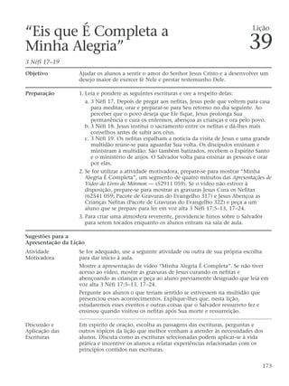 “Eis que É Completa a
Minha Alegria”
3 Néfi 17–19
Objetivo Ajudar os alunos a sentir o amor do Senhor Jesus Cristo e a desenvolver um
desejo maior de exercer fé Nele e prestar testemunho Dele.
Preparação 1. Leia e pondere as seguintes escrituras e ore a respeito delas:
a. 3 Néfi 17. Depois de pregar aos nefitas, Jesus pede que voltem para casa
para meditar, orar e preparar-se para Seu retorno no dia seguinte. Ao
perceber que o povo deseja que Ele fique, Jesus prolonga Sua
permanência e cura os enfermos, abençoa as crianças e ora pelo povo.
b. 3 Néfi 18. Jesus institui o sacramento entre os nefitas e dá-lhes mais
conselhos antes de subir aos céus.
c. 3 Néfi 19. Os nefitas espalham a notícia da visita de Jesus e uma grande
multidão reúne-se para aguardar Sua volta. Os discípulos ensinam e
ministram à multidão. São também batizados, recebem o Espírito Santo
e o ministério de anjos. O Salvador volta para ensinar as pessoas e orar
por elas.
2. Se for utilizar a atividade motivadora, prepare-se para mostrar “Minha
Alegria É Completa”, um segmento de quatro minutos das Apresentações de
Vídeo do Livro de Mórmon — (52911 059). Se o vídeo não estiver à
disposição, prepare-se para mostrar as gravuras Jesus Cura os Nefitas
(62541 059; Pacote de Gravuras do Evangelho 317) e Jesus Abençoa as
Crianças Nefitas (Pacote de Gravuras do Evangelho 322) e peça a um
aluno que se prepare para ler em voz alta 3 Néfi 17:5–13, 17–24.
3. Para criar uma atmosfera reverente, providencie hinos sobre o Salvador
para serem tocados enquanto os alunos entram na sala de aula.
Sugestões para a
Apresentação da Lição
Atividade Se for adequado, use a seguinte atividade ou outra de sua própria escolha
Motivadora para dar início à aula.
Mostre a apresentação de vídeo “Minha Alegria É Completa”. Se não tiver
acesso ao vídeo, mostre as gravuras de Jesus curando os nefitas e
abençoando as crianças e peça ao aluno previamente designado que leia em
voz alta 3 Néfi 17:5–13, 17–24.
Pergunte aos alunos o que teriam sentido se estivessem na multidão que
presenciou esses acontecimentos. Explique-lhes que, nesta lição,
estudaremos esses eventos e outras coisas que o Salvador ressurreto fez e
ensinou quando visitou os nefitas após Sua morte e ressurreição.
Discussão e Em espírito de oração, escolha as passagens das escrituras, perguntas e
Aplicação das outros tópicos da lição que melhor venham a atender às necessidades dos
Escrituras alunos. Discuta como as escrituras selecionadas podem aplicar-se à vida
prática e incentive os alunos a relatar experiências relacionadas com os
princípios contidos nas escrituras.
173
Lição
39
 