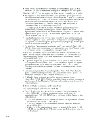 1. Jesus ordena aos nefitas que meditem e orem sobre o que Ele lhes
ensinou. Ele cura os enfermos, abençoa as crianças e ora pelo povo.
Discuta 3 Néfi 17. Peça aos alunos que leiam alguns versículos em voz alta.
• Ao preparar-se para deixar os nefitas, Jesus percebeu que as pessoas não
haviam compreendido tudo o que Ele lhes ensinara. (3 Néfi 17:1–2) O que
Ele instruiu o povo a fazer? (Ver 3 Néfi 17:3.) O que significa meditar? De
que forma meditar ajudaria a preparar os nefitas para receber mais
ensinamentos do Salvador? Como a meditação pode ajudar-nos a
entender melhor os princípios do evangelho?
O Élder Joseph B. Wirthlin ensinou: “Ponderar, que significa pesar
mentalmente, deliberar, meditar, pode levar à abertura dos olhos
espirituais do entendimento. Da mesma forma, o Espírito do Senhor pode
repousar sobre quem pondera”. (Conference Report, abril de 1982; ou
Ensign, maio de 1982, p. 23)
• Jesus também ensinou o povo a orar a respeito do que Ele lhes ensinara.
Como a oração nos ajuda a entender os princípios do evangelho? Quais
são algumas outras formas pelas quais podemos “[preparar] a mente” para
receber as verdades do Senhor?
• Por que Jesus “[permaneceu] um pouco mais” com o povo? (Ver 3 Néfi
17:5–6.) Como isso demonstrou Seus sentimentos pelo povo? Como vocês
já sentiram o amor e preocupação de Jesus por vocês?
Se não tiver utilizado a atividade motivadora, mostre a apresentação de
vídeo “Minha Alegria É Completa” agora. Ou então, peça aos alunos que
façam um resumo do que o Salvador fez enquanto permaneceu entre os
nefitas. (3 Néfi 17:7–25)
• O que tornou possível que os enfermos e coxos entre os nefitas fossem
curados pelo Salvador? (Ver 3 Néfi 17:7–9, 20.) O que o povo fez depois
que os enfermos e coxos foram curados? (Ver 3 Néfi 17:10.) Como
podemos mostrar nossa gratidão ao Salvador pelas bênçãos que Ele nos
concede?
• Como as crianças nefitas foram abençoadas? (Ver 3 Néfi 17:21. Ressalte
que o Salvador as abençoou uma a uma, mostrando como é grande Seu
amor pelas criancinhas. Leia também Mateus 19:13–15.)
• O Salvador havia ordenado aos nefitas que se tornassem como
criancinhas. (3 Néfi 11:37–38) Que qualidades das criancinhas Jesus deseja
que tenhamos? (Ver Mosias 3:19.) O que podemos fazer para desenvolver
essas qualidades?
2. Jesus institui o sacramento entre os nefitas.
Leia e discuta alguns versículos de 3 Néfi 18.
• Depois de abençoar as crianças, Jesus instituiu o sacramento entre os
nefitas. (3 Néfi 18:1–4) O que aprendemos sobre a ordenança do
sacramento em 3 Néfi 18:1–11? (Entre as respostas, podem figurar as que
estão abaixo.)
a. O sacramento deve ser abençoado e distribuído por aqueles que tiverem
sido ordenados a fazê-lo. (3 Néfi 18:5)
b. O sacramento deve ser administrado a todos os membros dignos da
Igreja. (3 Néfi 18:5, 11)
c. O pão e o vinho representam o corpo e o sangue do Salvador. (3 Néfi
18:7, 11; ver também D&C 27:2, observando que hoje usamos água em
vez de vinho.)
174
 