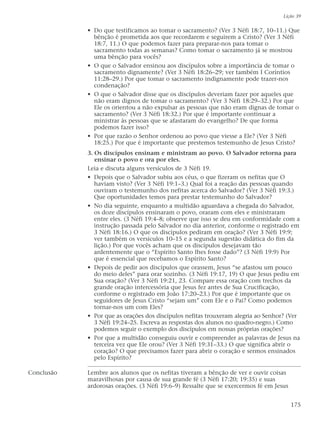 • Do que testificamos ao tomar o sacramento? (Ver 3 Néfi 18:7, 10–11.) Que
bênção é prometida aos que recordarem e seguirem a Cristo? (Ver 3 Néfi
18:7, 11.) O que podemos fazer para preparar-nos para tomar o
sacramento todas as semanas? Como tomar o sacramento já se mostrou
uma bênção para vocês?
• O que o Salvador ensinou aos discípulos sobre a importância de tomar o
sacramento dignamente? (Ver 3 Néfi 18:26–29; ver também I Coríntios
11:28–29.) Por que tomar o sacramento indignamente pode trazer-nos
condenação?
• O que o Salvador disse que os discípulos deveriam fazer por aqueles que
não eram dignos de tomar o sacramento? (Ver 3 Néfi 18:29–32.) Por que
Ele os orientou a não expulsar as pessoas que não eram dignas de tomar o
sacramento? (Ver 3 Néfi 18:32.) Por que é importante continuar a
ministrar às pessoas que se afastaram do evangelho? De que forma
podemos fazer isso?
• Por que razão o Senhor ordenou ao povo que viesse a Ele? (Ver 3 Néfi
18:25.) Por que é importante que prestemos testemunho de Jesus Cristo?
3. Os discípulos ensinam e ministram ao povo. O Salvador retorna para
ensinar o povo e ora por eles.
Leia e discuta alguns versículos de 3 Néfi 19.
• Depois que o Salvador subiu aos céus, o que fizeram os nefitas que O
haviam visto? (Ver 3 Néfi 19:1–3.) Qual foi a reação das pessoas quando
ouviram o testemunho dos nefitas acerca do Salvador? (Ver 3 Néfi 19:3.)
Que oportunidades temos para prestar testemunho do Salvador?
• No dia seguinte, enquanto a multidão aguardava a chegada do Salvador,
os doze discípulos ensinaram o povo, oraram com eles e ministraram
entre eles. (3 Néfi 19:4–8; observe que isso se deu em conformidade com a
instrução passada pelo Salvador no dia anterior, conforme o registrado em
3 Néfi 18:16.) O que os discípulos pediram em oração? (Ver 3 Néfi 19:9;
ver também os versículos 10–15 e a segunda sugestão didática do fim da
lição.) Por que vocês acham que os discípulos desejavam tão
ardentemente que o “Espírito Santo lhes fosse dado”? (3 Néfi 19:9) Por
que é essencial que recebamos o Espírito Santo?
• Depois de pedir aos discípulos que orassem, Jesus “se afastou um pouco
do meio deles” para orar sozinho. (3 Néfi 19:17, 19) O que Jesus pediu em
Sua oração? (Ver 3 Néfi 19:21, 23. Compare essa oração com trechos da
grande oração intercessória que Jesus fez antes de Sua Crucificação,
conforme o registrado em João 17:20–23.) Por que é importante que os
seguidores de Jesus Cristo “sejam um” com Ele e o Pai? Como podemos
tornar-nos um com Eles?
• Por que as orações dos discípulos nefitas trouxeram alegria ao Senhor? (Ver
3 Néfi 19:24–25. Escreva as respostas dos alunos no quadro-negro.) Como
podemos seguir o exemplo dos discípulos em nossas próprias orações?
• Por que a multidão conseguiu ouvir e compreender as palavras de Jesus na
terceira vez que Ele orou? (Ver 3 Néfi 19:31–33.) O que significa abrir o
coração? O que precisamos fazer para abrir o coração e sermos ensinados
pelo Espírito?
Conclusão Lembre aos alunos que os nefitas tiveram a bênção de ver e ouvir coisas
maravilhosas por causa de sua grande fé (3 Néfi 17:20; 19:35) e suas
ardorosas orações. (3 Néfi 19:6–9) Ressalte que se exercermos fé em Jesus
Lição 39
175
 