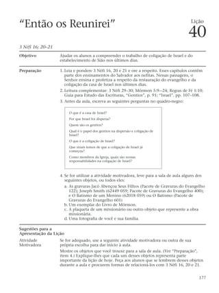 “Então os Reunirei”
3 Néfi 16; 20–21
Objetivo Ajudar os alunos a compreender o trabalho de coligação de Israel e do
estabelecimento de Sião nos últimos dias.
Preparação 1. Leia e pondere 3 Néfi 16, 20 e 21 e ore a respeito. Esses capítulos contêm
parte dos ensinamentos do Salvador aos nefitas. Nessas passagens, o
Senhor ensina e profetiza a respeito da restauração do evangelho e da
coligação da casa de Israel nos últimos dias.
2. Leitura complementar: 3 Néfi 29–30; Mórmon 5:9-–24; Regras de Fé 1:10;
Guia para Estudo das Escrituras, “Gentios”, p. 91; “Israel”, pp. 107–108.
3. Antes da aula, escreva as seguintes perguntas no quadro-negro:
4. Se for utilizar a atividade motivadora, leve para a sala de aula alguns dos
seguintes objetos, ou todos eles:
a. As gravuras Jacó Abençoa Seus Filhos (Pacote de Gravuras do Evangelho
122); Joseph Smith (62449 059; Pacote de Gravuras do Evangelho 400);
e O Batismo de um Menino (62018 059) ou O Batismo (Pacote de
Gravuras do Evangelho 601)
b. Um exemplar do Livro de Mórmon.
c. A plaqueta de um missionário ou outro objeto que represente a obra
missionária.
d. Uma fotografia de você e sua família.
Sugestões para a
Apresentação da Lição
Atividade Se for adequado, use a seguinte atividade motivadora ou outra de sua
Motivadora própria escolha para dar início à aula.
Mostre os objetos que você trouxe para a sala de aula. (Ver “Preparação”,
item 4.) Explique-lhes que cada um desses objetos representa parte
importante da lição de hoje. Peça aos alunos que se lembrem desses objetos
durante a aula e procurem formas de relacioná-los com 3 Néfi 16, 20 e 21.
177
O que é a casa de Israel?
Por que Israel foi dispersa?
Quem são os gentios?
Qual é o papel dos gentios na dispersão e coligação de
Israel?
O que é a coligação de Israel?
Que sinais temos de que a coligação de Israel já
começou?
Como membros da Igreja, quais são nossas
responsabilidades na coligação de Israel?
Lição
40
 