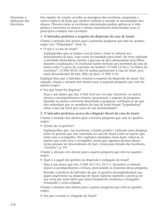 Discussão e Em espírito de oração, escolha as passagens das escrituras, perguntas e
Aplicação das outros tópicos da lição que melhor venham a atender às necessidades dos
Escrituras alunos. Discuta como as escrituras selecionadas podem aplicar-se à vida
prática e incentive os alunos a relatar experiências relacionadas com os
princípios contidos nas escrituras.
1. O Salvador profetiza a respeito da dispersão da casa de Israel.
Chame a atenção dos alunos para a primeira pergunta que está no quadro-
negro (ver “Preparação”, item 3):
• O que é a casa de Israel?
Explique-lhes que os termos casa de Israel e Israel se referem aos
descendentes de Jacó, cujo nome foi mudado para Israel. (Se tiver utilizado
a atividade motivadora, mostre a gravura de Jacó abençoando seus filhos
durante a explicação.) As escrituras fazem menção aos membros da casa de
Israel como “o povo do convênio do Senhor” (1 Néfi 15:14) e “os filhos do
convênio”. (3 Néfi 20:25–26) Os nefitas pertenciam à casa de Israel, pois
eram descendentes de José, filho de Jacó. (1 Néfi 5:14)
Explique-lhes que o Salvador ensinou a respeito da dispersão de Israel. Em
seguida, chame a atenção dos alunos para a segunda pergunta que está no
quadro-negro:
• Por que Israel foi dispersa?
Peça a um aluno que leia 3 Néfi 16:4 em voz alta. Incentive os outros
alunos a acompanharem a leitura, procurando a reposta da pergunta.
Quando os alunos estiverem discutindo a pergunta, certifique-se de que
eles entendam que os membros da casa de Israel foram “[espalhados]
sobre a face da Terra por causa de sua incredulidade”.
2. O Salvador profetiza acerca da coligação literal da casa de Israel.
Chame a atenção dos alunos para a terceira pergunta que está no quadro-
negro:
• Quem são os gentios?
Explique-lhes que, nas escrituras, o termo gentios é utilizado para designar
tanto as pessoas que não nasceram na casa de Israel como as nações que
estão sem o evangelho. Nos capítulos estudados nesta lição, refere-se às
nações que estão sem o evangelho, ainda que algumas pessoas desses
locais possam ser descendentes de Jacó. (Guia para Estudo das Escrituras,
“Gentios”, p. 91)
Chame a atenção dos alunos para a quarta pergunta que está no quadro-
negro:
• Qual é o papel dos gentios na dispersão e coligação de Israel?
Peça a um aluno que leia 3 Néfi 16:7–9 e 21:1–5. Incentive os demais
alunos a acompanharem a leitura, procurando as respostas dessa pergunta.
Ressalte a profecia do Salvador de que os gentios desempenhariam um
papel importante na dispersão de Israel. Saliente também a profecia de
que seria por meio deles que Israel finalmente receberia o evangelho
restaurado e seria coligada.
Chame a atenção dos alunos para a quinta pergunta que está no quadro-
negro:
• Em que consiste a coligação de Israel?
178
 