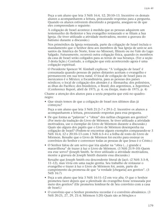 Peça a um aluno que leia 3 Néfi 16:4, 12; 20:10–13. Incentive os demais
alunos a acompanharem a leitura, procurando respostas para a pergunta.
Quando os alunos estiverem discutindo a pergunta, assegure-se de que
eles compreendam o seguinte:
A coligação de Israel acontece à medida que as pessoas adquirem um
testemunho do Redentor e Seu evangelho restaurado e se filiam a Sua
Igreja. (Se tiver utilizado a atividade motivadora, mostre a gravura do
batismo durante a discussão.)
Nos primórdios da Igreja restaurada, parte da coligação de Israel incluía o
mandamento que o Senhor dera aos membros de Sua Igreja de unir-se aos
santos da América do Norte, fosse no Missouri, Illinois ou no Vale do Lago
Salgado. Futuramente, ocorrerá outra coligação física, quando os membros
da casa de Israel serão coligados para as terras de sua herança. (Ver a seção
3 desta lição.) Contudo, a coligação que está acontecendo agora é uma
coligação espiritual.
O Presidente Spencer W. Kimball explicou: “A ‘coligação de Israel’ é
consumada quando pessoas de países distantes aceitam o evangelho e
permanecem em sua terra natal. O local de coligação de Israel para os
mexicanos é o México; a Escandinávia, para as pessoas dos países
nórdicos; o local de coligação dos alemães é a Alemanha; dos polinésios,
as ilhas do Pacífico; dos brasileiros, o Brasil; dos argentinos, a Argentina.”
(Conference Report, abril de 1975, p. 4; ou Ensign, maio de 1975, p. 4)
Chame a atenção dos alunos para a sexta pergunta que está no quadro-
negro:
• Que sinais temos de que a coligação de Israel nos últimos dias já
começou?
Peça a um aluno que leia 3 Néfi 21:2–7 e 29:1–2. Incentive os alunos a
acompanharem a leitura, procurando respostas para essa pergunta.
• De que forma as “palavras” e “obras” dos nefitas chegaram aos gentios?
(Por meio da tradução do Livro de Mórmon. Se tiver utilizado a atividade
motivadora, use o exemplar do Livro de Mórmon durante a discussão.)
Quais são alguns dos papéis que o Livro de Mórmon desempenha na
coligação de Israel? (Podem-se encontrar alguns exemplos comparando-se 3
Néfi 16:4, 12 e 20:10–13 com 1 Néfi 6:3–4 e a folha de rosto do Livro de
Mórmon. Ressalte que o Livro de Mórmon foi escrito para ensinar os
convênios do Senhor e convencer todas as pessoas de que Jesus é o Cristo.)
• O Senhor falou de um servo que iria ajudar na “obra (…) grande e
maravilhosa” de trazer à luz o Livro de Mórmon. (3 Néfi 21:9–10) Quem
era esse servo? (Joseph Smith. Se tiver utilizado a atividade motivadora,
mostre a gravura de Joseph Smith durante essa discussão.)
Ressalte que Joseph Smith era descendente literal de Jacó. (2 Néfi 3:3–8,
11–12), mas vivia em uma nação gentia. Seu trabalho de restaurar o
evangelho e trazer à luz o Livro de Mórmon foi, assim, parte do
cumprimento da promessa de que “a verdade [chegaria] aos gentios”. (3
Néfi 16:7)
• Peça a um aluno que leia 3 Néfi 16:11–12 em voz alta. O que o Senhor
prometeu fazer depois que a plenitude do evangelho fosse restaurada por
meio dos gentios? (Ele prometeu lembrar-Se de Seu convênio com a casa
de Israel.)
• O convênio que o Senhor prometeu recordar é o convênio abraâmico. (3
Néfi 20:25, 27, 29, 21:4; Mórmon 5:20) Quais são as bênçãos e
Lição 40
179
 