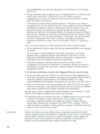 responsabilidades do convênio abraâmico? (Ver Gênesis 17:1–8; Abraão
2:6, 9–11.)
• O que acontecerá com os gentios que se arrependerem e se voltarem para
Deus? (Ver 2 Néfi 30:2; 3 Néfi 16:13; 21:6, 22. Todos os que se
arrependerem e vierem ao Senhor por meio do batismo serão contados
entre Seu povo do convênio.)
O Presidente Joseph Fielding Smith declarou: “Toda pessoa que abraça o
evangelho passa a ser da casa de Israel. Em outras palavras, torna-se membro
da linhagem escolhida ou filho de Abraão por meio de Isaque e Jacó, aos
quais foram feitas as promessas. A grande maioria dos que se tornam
membros da Igreja são descendentes literais de Abraão por meio de Efraim,
filho de José. Aqueles que não são descendentes literais de Abraão e Israel
têm que passar a sê-lo; ao serem batizados e confirmados, eles são enxertados
na árvore, outorgando-se-lhes todos os direitos e privilégios de herdeiros.”
(Doutrinas de Salvação, comp. Bruce R. McConkie, [1955], 3º volume, p.
249)
Peça a um aluno que leia a sétima pergunta que está no quadro-negro:
• Como membros da Igreja, quais são nossas responsabilidades na coligação
de Israel?
Dê aos alunos a oportunidade de responder à pergunta. Você pode
também fazer a pergunta abaixo para estimular a discussão. Se tiver
utilizado a atividade motivadora, mostre a fotografia e a plaqueta de
missionário (ou outro objeto) durante essa discussão.
• A missão da Igreja é convidar todas as pessoas a virem a Cristo.
Cumprimos essa missão ao proclamar o evangelho, redimir os mortos e
aperfeiçoar os santos. De que forma a missão da Igreja contribui para a
coligação de Israel?
3. O Salvador profetiza a respeito da coligação física da casa de Israel.
• Peça a um aluno que leia 3 Néfi 16:16 e 20:14 em voz alta. Segundo esses
versículos, que promessa específica o Senhor fez aos nefitas? (Receberiam as
terras das Américas como herança. Ver também 2 Néfi 1:5–7.) Que
responsabilidades estão ligadas a essa promessa? (Ver Enos 1:10; Éter 2:8–9.)
• Peça aos alunos que se revezem na leitura de 3 Néfi 21:22–29. De acordo
com esses versículos, o que acontecerá nessa terra da herança nos últimos
dias? (Será construída uma cidade chamada Nova Jerusalém.)
Ressalte que a cidade original de Jerusalém também será restaurada. (3 Néfi
20:29–34) Os judeus receberão essa terra como herança.
• O Salvador disse que reuniria Seu povo e estabeleceria Sião no meio deles.
(3 Néfi 21:1) Embora o termo Sião muitas vezes se refira a locais
específicos, significa também um estado de coração e mente. De que
forma Sião é descrita nas escrituras? (Ver D&C 97:21 e Moisés 7:18–19,
onde há alguns exemplos.) Como podemos começar a estabelecer Sião em
nosso lar, ala e estaca hoje em dia?
Conclusão Lembre aos alunos que nos últimos dias, a expressão casa de Israel inclui
todas as pessoas que se arrependerem, seguirem a Jesus Cristo e se batizarem
em Sua Igreja. Incentive os alunos a viverem de modo a serem dignos de
pertencer ao povo do convênio do Senhor. Conforme a orientação do
Espírito, preste testemunho das verdades ensinadas na aula.
180
 