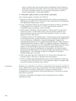 quem o Senhor disse que enviaria antes da Segunda Vinda? Quando e
onde Elias retornou? (Ver D&C 110:13–16.) Que chaves ele restaurou?
(As chaves do poder selador que nos permite permanecer unidos a
nossos antepassados e nossa posteridade.)
3. O Salvador explica todas as coisas desde o princípio.
Leia e discuta alguns versículos de 3 Néfi 26.
• Qual foi a razão apresentada pelo Salvador para ensinar as profecias de
Malaquias aos nefitas? (Ver 3 Néfi 26:2.) Que ensinamentos de Malaquias
têm significado especial para vocês?
• O que o Salvador ensinou ao povo depois de discorrer sobre as profecias
de Malaquias? (Ver 3 Néfi 26:1, 3–5.) Por que devemos ensinar o
evangelho desde o princípio, como fez Jesus?
• Nesse registro, Mórmon escreveu apenas a “menor parte” do que Jesus
ensinou ao povo. (3 Néfi 26:8) Como o fato de termos somente essa
menor parte põe à prova nossa fé? Como podemos receber “as coisas
maiores”? (Ver 3 Néfi 26:9.)
O Presidente Spencer W. Kimball disse: “Várias pessoas já me perguntaram
no decorrer dos anos quando teremos acesso ao restante dos registros do
Livro de Mórmon. Geralmente, respondo indagando: ‘Quantos na
congregação gostariam de ler a porção selada das placas?’ Quase sempre, a
resposta afirmativa chega aos 100%. Em seguida, pergunto: ‘Quantos de
vocês já leram a parte que nos foi concedida?’ E há muitos que não leram
sequer o Livro de Mórmon, que já nos foi revelado. Muitas vezes,
lançamo-nos à busca do espetacular, do inatingível. Já conheci muitas
pessoas que desejam seguir as leis mais elevadas, mas ainda não vivem as
fundamentais”. (The Teachings of Spencer W. Kimball, ed. Edward L.
Kimball [1982], pp. 531–532)
• Peça a um aluno que leia 3 Néfi 26:14, 16. O que esses versículos nos
ensinam sobre a visão que o Salvador tem das crianças?
• Como os nefitas que testemunharam esses eventos passaram a tratar uns
aos outros? (Ver 3 Néfi 26:19–21.) Como podemos seguir o exemplo deles
em nosso casamento, família, ala e estaca?
Conclusão Ressalte que o Salvador nos mostrou a importância das escrituras quando as
citou, ordenando ao povo que as examinasse e fazendo acréscimos a elas. Ao
examinarmos as escrituras, refletirmos e orarmos a respeito delas,
conseguiremos compreendê-las mais profundamente e ensiná-las de modo
mais eficaz às pessoas.
Conforme a orientação do Espírito, preste testemunho das verdades
ensinadas na aula.
184
 