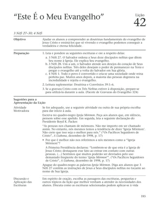 “Este É o Meu Evangelho”
3 Néfi 27–30; 4 Néfi
Objetivo Ajudar os alunos a compreender as doutrinas fundamentais do evangelho de
Jesus Cristo e ensiná-los que só vivendo o evangelho podemos conseguir a
verdadeira e eterna felicidade.
Preparação 1. Leia e pondere as seguintes escrituras e ore a respeito delas:
a. 3 Néfi 27. O Salvador ordena a Seus doze discípulos nefitas que dêem
Seu nome à Igreja. Ele explica Seu evangelho.
b. 3 Néfi 28. Um a um, o Salvador atende aos desejos do coração de Seus
discípulos nefitas. Três deles desejam o poder de permanecer na Terra e
pregar o evangelho até a volta do Salvador em Sua glória.
c. 4 Néfi 1. Todo o povo é convertido e cria-se uma sociedade onde reina
perfeita paz. Muitos anos depois, a maioria das pessoas degenera na
incredulidade e rejeita o evangelho.
2. Leitura suplementar: Doutrina e Convênios 39:1–6.
3. Se a gravura Cristo com os Três Nefitas estiver à disposição, prepare-se
para utilizá-la durante a aula. (Pacote de Gravuras do Evangelho 324)
Sugestões para a
Apresentação da Lição
Atividade Se for adequado, use a seguinte atividade ou outra de sua própria escolha
Motivadora para dar início à aula.
Escreva no quadro-negro Igreja Mórmon. Peça aos alunos que, em silêncio,
pensem sobre esse apelido. Em seguida, leia a seguinte declaração do
Presidente Boyd K. Packer:
“As pessoas nos chamam de mórmons. Não me importo em ser chamado
assim. No entanto, nós mesmos temos a tendência de dizer ‘Igreja Mórmon’.
Não creio que isso seja o melhor para nós.” (“Os Pacíficos Seguidores de
Cristo”, A Liahona, dezembro de 1998, p. 17)
• Por que é melhor não nos referirmos a nós mesmos como a “Igreja
Mórmon”?
A Primeira Presidência declarou: “Lembrem-se de que esta é a Igreja de
Jesus Cristo; destaquem esse fato ao entrar em contato com outras
pessoas. (…) Sentimos que muitos poderão ser desviados pelo uso
demasiado freqüente do termo ‘Igreja Mórmon’”. (“Os Pacíficos Seguidores
de Cristo”, A Liahona, dezembro de 1998, p. 17)
Apague do quadro-negro as palavras Igreja Mórmon. Diga aos alunos que 3
Néfi 27 contém as instruções de Jesus a Seus discípulos nefitas no tocante ao
nome de Sua Igreja.
Discussão e Em espírito de oração, escolha as passagens das escrituras, perguntas e
Aplicação das outros tópicos da lição que melhor venham a atender às necessidades dos
Escrituras alunos. Discuta como as escrituras selecionadas podem aplicar-se à vida
185
Lição
42
 