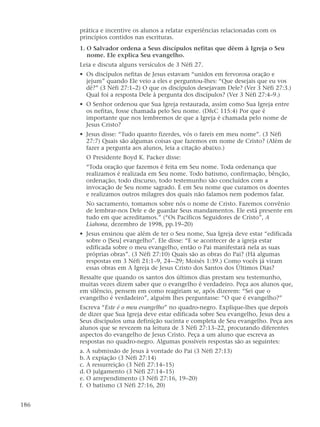 prática e incentive os alunos a relatar experiências relacionadas com os
princípios contidos nas escrituras.
1. O Salvador ordena a Seus discípulos nefitas que dêem à Igreja o Seu
nome. Ele explica Seu evangelho.
Leia e discuta alguns versículos de 3 Néfi 27.
• Os discípulos nefitas de Jesus estavam “unidos em fervorosa oração e
jejum” quando Ele veio a eles e perguntou-lhes: “Que desejais que eu vos
dê?” (3 Néfi 27:1–2) O que os discípulos desejavam Dele? (Ver 3 Néfi 27:3.)
Qual foi a resposta Dele à pergunta dos discípulos? (Ver 3 Néfi 27:4–9.)
• O Senhor ordenou que Sua Igreja restaurada, assim como Sua Igreja entre
os nefitas, fosse chamada pelo Seu nome. (D&C 115:4) Por que é
importante que nos lembremos de que a Igreja é chamada pelo nome de
Jesus Cristo?
• Jesus disse: “Tudo quanto fizerdes, vós o fareis em meu nome”. (3 Néfi
27:7) Quais são algumas coisas que fazemos em nome de Cristo? (Além de
fazer a pergunta aos alunos, leia a citação abaixo.)
O Presidente Boyd K. Packer disse:
“Toda oração que fazemos é feita em Seu nome. Toda ordenança que
realizamos é realizada em Seu nome. Todo batismo, confirmação, bênção,
ordenação, todo discurso, todo testemunho são concluídos com a
invocação de Seu nome sagrado. É em Seu nome que curamos os doentes
e realizamos outros milagres dos quais não falamos nem podemos falar.
No sacramento, tomamos sobre nós o nome de Cristo. Fazemos convênio
de lembrar-nos Dele e de guardar Seus mandamentos. Ele está presente em
tudo em que acreditamos.” (“Os Pacíficos Seguidores de Cristo”, A
Liahona, dezembro de 1998, pp.19–20)
• Jesus ensinou que além de ter o Seu nome, Sua Igreja deve estar “edificada
sobre o [Seu] evangelho”. Ele disse: “E se acontecer de a igreja estar
edificada sobre o meu evangelho, então o Pai manifestará nela as suas
próprias obras”. (3 Néfi 27:10) Quais são as obras do Pai? (Há algumas
respostas em 3 Néfi 21:1–9, 24-–29; Moisés 1:39.) Como vocês já viram
essas obras em A Igreja de Jesus Cristo dos Santos dos Últimos Dias?
Ressalte que quando os santos dos últimos dias prestam seu testemunho,
muitas vezes dizem saber que o evangelho é verdadeiro. Peça aos alunos que,
em silêncio, pensem em como reagiriam se, após dizerem: “Sei que o
evangelho é verdadeiro”, alguém lhes perguntasse: “O que é evangelho?”
Escreva “Este é o meu evangelho” no quadro-negro. Explique-lhes que depois
de dizer que Sua Igreja deve estar edificada sobre Seu evangelho, Jesus deu a
Seus discípulos uma definição sucinta e completa de Seu evangelho. Peça aos
alunos que se revezem na leitura de 3 Néfi 27:13–22, procurando diferentes
aspectos do evangelho de Jesus Cristo. Peça a um aluno que escreva as
respostas no quadro-negro. Algumas possíveis respostas são as seguintes:
a. A submissão de Jesus à vontade do Pai (3 Néfi 27:13)
b. A expiação (3 Néfi 27:14)
c. A ressurreição (3 Néfi 27:14–15)
d. O julgamento (3 Néfi 27:14–15)
e. O arrependimento (3 Néfi 27:16, 19–20)
f. O batismo (3 Néfi 27:16, 20)
186
 