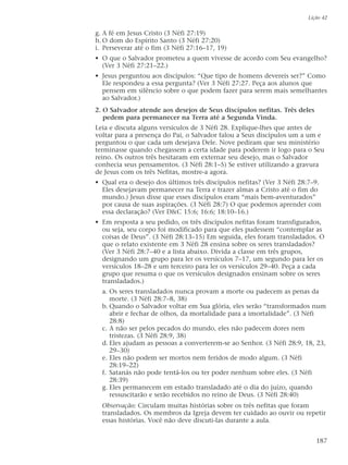 g. A fé em Jesus Cristo (3 Néfi 27:19)
h.O dom do Espírito Santo (3 Néfi 27:20)
i. Perseverar até o fim (3 Néfi 27:16–17, 19)
• O que o Salvador prometeu a quem vivesse de acordo com Seu evangelho?
(Ver 3 Néfi 27:21–22.)
• Jesus perguntou aos discípulos: “Que tipo de homens devereis ser?” Como
Ele respondeu a essa pergunta? (Ver 3 Néfi 27:27. Peça aos alunos que
pensem em silêncio sobre o que podem fazer para serem mais semelhantes
ao Salvador.)
2. O Salvador atende aos desejos de Seus discípulos nefitas. Três deles
pedem para permanecer na Terra até a Segunda Vinda.
Leia e discuta alguns versículos de 3 Néfi 28. Explique-lhes que antes de
voltar para a presença do Pai, o Salvador falou a Seus discípulos um a um e
perguntou o que cada um desejava Dele. Nove pediram que seu ministério
terminasse quando chegassem a certa idade para poderem ir logo para o Seu
reino. Os outros três hesitaram em externar seu desejo, mas o Salvador
conhecia seus pensamentos. (3 Néfi 28:1–5) Se estiver utilizando a gravura
de Jesus com os três Nefitas, mostre-a agora.
• Qual era o desejo dos últimos três discípulos nefitas? (Ver 3 Néfi 28:7–9.
Eles desejavam permanecer na Terra e trazer almas a Cristo até o fim do
mundo.) Jesus disse que esses discípulos eram “mais bem-aventurados”
por causa de suas aspirações. (3 Néfi 28:7) O que podemos aprender com
essa declaração? (Ver D&C 15:6; 16:6; 18:10–16.)
• Em resposta a seu pedido, os três discípulos nefitas foram transfigurados,
ou seja, seu corpo foi modificado para que eles pudessem “contemplar as
coisas de Deus”. (3 Néfi 28:13–15) Em seguida, eles foram transladados. O
que o relato existente em 3 Néfi 28 ensina sobre os seres transladados?
(Ver 3 Néfi 28:7–40 e a lista abaixo. Divida a classe em três grupos,
designando um grupo para ler os versículos 7–17, um segundo para ler os
versículos 18–28 e um terceiro para ler os versículos 29–40. Peça a cada
grupo que resuma o que os versículos designados ensinam sobre os seres
transladados.)
a. Os seres transladados nunca provam a morte ou padecem as penas da
morte. (3 Néfi 28:7–8, 38)
b. Quando o Salvador voltar em Sua glória, eles serão “transformados num
abrir e fechar de olhos, da mortalidade para a imortalidade”. (3 Néfi
28:8)
c. A não ser pelos pecados do mundo, eles não padecem dores nem
tristezas. (3 Néfi 28:9, 38)
d. Eles ajudam as pessoas a converterem-se ao Senhor. (3 Néfi 28:9, 18, 23,
29–30)
e. Eles não podem ser mortos nem feridos de modo algum. (3 Néfi
28:19–22)
f. Satanás não pode tentá-los ou ter poder nenhum sobre eles. (3 Néfi
28:39)
g. Eles permanecem em estado transladado até o dia do juízo, quando
ressuscitarão e serão recebidos no reino de Deus. (3 Néfi 28:40)
Observação: Circulam muitas histórias sobre os três nefitas que foram
transladados. Os membros da Igreja devem ter cuidado ao ouvir ou repetir
essas histórias. Você não deve discuti-las durante a aula.
Lição 42
187
 