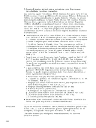 3. Depois de muitos anos de paz, a maioria do povo degenera na
incredulidade e rejeita o evangelho.
Leia e discuta alguns versículos de 4 Néfi. Explique-lhes que o curto livro de
4 Néfi contém o resumo que Mórmon fez de cerca de 300 anos de história. A
história foi escrita originalmente por quatro homens: Néfi, que era um dos
doze discípulos nefitas do Salvador; Amós, filho de Néfi e Amós e Amaron,
filhos de Amós. A primeira parte do livro fala de um período de grande
retidão e felicidade e a segunda parte narra a volta do povo à iniqüidade.
Para iniciar sua discussão de 4 Néfi, peça aos alunos que se revezem na
leitura de 4 Néfi 1:1–18. Peça-lhes que procurem nesses versículos as
características do povo. Escreva-as no quadro-negro à medida que os alunos
as enumerarem.
• Durante muitos anos após a visita de Jesus, não houve contendas entre o
povo. (4 Néfi 1:2, 4, 13, 15–18) Por que não havia contendas? (Ver 4 Néfi
1:15.) Como podemos tornar-nos como o povo descrito em 4 Néfi? O que
podemos fazer para que o amor de Deus habite em nosso coração?
O Presidente Gordon B. Hinckley disse: “Para que o mundo melhore, é
preciso permitir que o amor faça uma transformação em [nosso] coração.
(…) Isso pode acontecer quando erguemos o olhar para além de nós e
estendemos nosso amor a Deus e às pessoas, e isso de todo o coração,
mente e alma”. (“And the Greatest of These Is Love”, Ensign, março de
1984, p. 5)
• Durante esse período de paz, não havia “qualquer espécie de itas”. (4 Néfi
1:17) O que isso significa? (Ver 4 Néfi 1:2–3, 15–17.) Que problemas
existem hoje em dia por causa das distinções entre os grupos de pessoas?
De que forma o evangelho nos ajuda a permanecermos unidos, apesar de
nossas diferenças?
• O que contribuiu para o fim desse longo período de paz? (Peça aos alunos
que leiam 4 Néfi 1:20–46 para encontrar as respostas dessa pergunta.
Resuma no quadro-negro as respostas dadas pelos alunos. Encontram-se
abaixo algumas respostas possíveis.)
a. As divisões e a criação de classes (4 Néfi 1:20, 26, 35);
b. O orgulho e a ganância em virtude das riquezas (4 Néfi 1:23–25, 41, 43;
ver também 3 Néfi 27:32);
c. As igrejas que professavam conhecer o Cristo, mas negavam a maior
parte de Seu evangelho (4 Néfi 1:26–29, 34);
d. As igrejas criadas para trazer lucros (4 Néfi 1:26–29, 41);
e. A dureza de coração (4 Néfi 1:31);
f. A perseguição aos seguidores de Cristo (4 Néfi 1:29–34);
g. Os pais que ensinavam os filhos a não crer em Cristo (4 Néfi 1:38);
h.Os pais que ensinavam os filhos a ter ódio (4 Néfi 1:39);
i. As combinações secretas (4 Néfi 1:42, 46).
• As atitudes e ações descritas em 4 Néfi 1:40–46 levaram à destruição dos
nefitas. Por que é importante examinarmos esse relato?
Conclusão Peça a um aluno que leia em voz alta as promessas do Senhor que estão em
3 Néfi 27:10, 22 e 28–29. Ressalte que quando o povo permaneceu fiel ao
evangelho, “não poderia haver povo mais feliz”. (4 Néfi 1:16)
Conforme a orientação do Espírito, preste testemunho das verdades
ensinadas na aula.
188
 