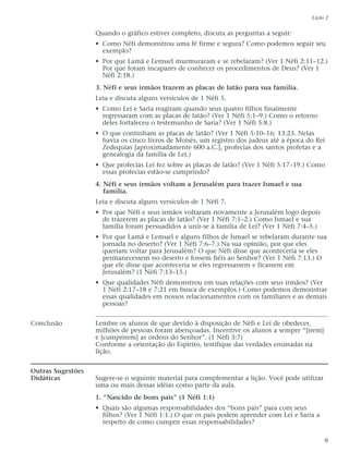 Quando o gráfico estiver completo, discuta as perguntas a seguir:
• Como Néfi demonstrou uma fé firme e segura? Como podemos seguir seu
exemplo?
• Por que Lamã e Lemuel murmuraram e se rebelaram? (Ver 1 Néfi 2:11–12.)
Por que foram incapazes de conhecer os procedimentos de Deus? (Ver 1
Néfi 2:18.)
3. Néfi e seus irmãos trazem as placas de latão para sua família.
Leia e discuta alguns versículos de 1 Néfi 5.
• Como Leí e Saria reagiram quando seus quatro filhos finalmente
regressaram com as placas de latão? (Ver 1 Néfi 5:1–9.) Como o retorno
deles fortaleceu o testemunho de Saria? (Ver 1 Néfi 5:8.)
• O que continham as placas de latão? (Ver 1 Néfi 5:10–16; 13:23. Nelas
havia os cinco livros de Moisés, um registro dos judeus até a época do Rei
Zedequias [aproximadamente 600 a.C.], profecias dos santos profetas e a
genealogia da família de Leí.)
• Que profecias Leí fez sobre as placas de latão? (Ver 1 Néfi 5:17–19.) Como
essas profecias estão-se cumprindo?
4. Néfi e seus irmãos voltam a Jerusalém para trazer Ismael e sua
família.
Leia e discuta alguns versículos de 1 Néfi 7.
• Por que Néfi e seus irmãos voltaram novamente a Jerusalém logo depois
de trazerem as placas de latão? (Ver 1 Néfi 7:1–2.) Como Ismael e sua
família foram persuadidos a unir-se à família de Leí? (Ver 1 Néfi 7:4–5.)
• Por que Lamã e Lemuel e alguns filhos de Ismael se rebelaram durante sua
jornada no deserto? (Ver 1 Néfi 7:6–7.) Na sua opinião, por que eles
queriam voltar para Jerusalém? O que Néfi disse que aconteceria se eles
permanecessem no deserto e fossem fiéis ao Senhor? (Ver 1 Néfi 7:13.) O
que ele disse que aconteceria se eles regressassem e ficassem em
Jerusalém? (1 Néfi 7:13–15.)
• Que qualidades Néfi demonstrou em suas relações com seus irmãos? (Ver
1 Néfi 2:17–18 e 7:21 em busca de exemplos.) Como podemos demonstrar
essas qualidades em nossos relacionamentos com os familiares e as demais
pessoas?
Conclusão Lembre os alunos de que devido à disposição de Néfi e Leí de obedecer,
milhões de pessoas foram abençoadas. Incentive os alunos a sempre “[irem]
e [cumprirem] as ordens do Senhor”. (1 Néfi 3:7)
Conforme a orientação do Espírito, testifique das verdades ensinadas na
lição.
Outras Sugestões
Didáticas Sugere-se o seguinte material para complementar a lição. Você pode utilizar
uma ou mais dessas idéias como parte da aula.
1. “Nascido de bons pais” (1 Néfi 1:1)
• Quais são algumas responsabilidades dos “bons pais” para com seus
filhos? (Ver 1 Néfi 1:1.) O que os pais podem aprender com Leí e Saria a
respeito de como cumprir essas responsabilidades?
Lição 2
9
 