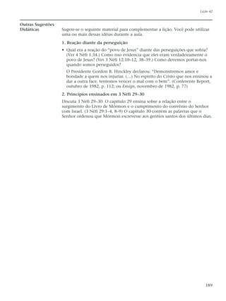 Outras Sugestões
Didáticas Sugere-se o seguinte material para complementar a lição. Você pode utilizar
uma ou mais dessas idéias durante a aula.
1. Reação diante da perseguição
• Qual era a reação do “povo de Jesus” diante das perseguições que sofria?
(Ver 4 Néfi 1:34.) Como isso evidencia que eles eram verdadeiramente o
povo de Jesus? (Ver 3 Néfi 12:10–12, 38–39.) Como devemos portar-nos
quando somos perseguidos?
O Presidente Gordon B. Hinckley declarou: “Demonstremos amor e
bondade a quem nos injuriar. (…) No espírito do Cristo que nos ensinou a
dar a outra face, tentemos vencer o mal com o bem”. (Conferente Report,
outubro de 1982, p. 112; ou Ensign, novembro de 1982, p. 77)
2. Princípios ensinados em 3 Néfi 29–30
Discuta 3 Néfi 29–30. O capítulo 29 ensina sobre a relação entre o
surgimento do Livro de Mórmon e o cumprimento do convênio do Senhor
com Israel. (3 Néfi 29:1–4, 8–9) O capítulo 30 contém as palavras que o
Senhor ordenou que Mórmon escrevesse aos gentios santos dos últimos dias.
Lição 42
189
 