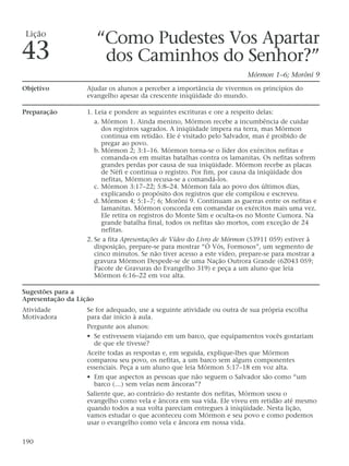 “Como Pudestes Vos Apartar
dos Caminhos do Senhor?”
Mórmon 1–6; Morôni 9
Objetivo Ajudar os alunos a perceber a importância de vivermos os princípios do
evangelho apesar da crescente iniqüidade do mundo.
Preparação 1. Leia e pondere as seguintes escrituras e ore a respeito delas:
a. Mórmon 1. Ainda menino, Mórmon recebe a incumbência de cuidar
dos registros sagrados. A iniqüidade impera na terra, mas Mórmon
continua em retidão. Ele é visitado pelo Salvador, mas é proibido de
pregar ao povo.
b. Mórmon 2; 3:1–16. Mórmon torna-se o líder dos exércitos nefitas e
comanda-os em muitas batalhas contra os lamanitas. Os nefitas sofrem
grandes perdas por causa de sua iniqüidade. Mórmon recebe as placas
de Néfi e continua o registro. Por fim, por causa da iniqüidade dos
nefitas, Mórmon recusa-se a comandá-los.
c. Mórmon 3:17–22; 5:8–24. Mórmon fala ao povo dos últimos dias,
explicando o propósito dos registros que ele compilou e escreveu.
d. Mórmon 4; 5:1–7; 6; Morôni 9. Continuam as guerras entre os nefitas e
lamanitas. Mórmon concorda em comandar os exércitos mais uma vez.
Ele retira os registros do Monte Sim e oculta-os no Monte Cumora. Na
grande batalha final, todos os nefitas são mortos, com exceção de 24
nefitas.
2. Se a fita Apresentações de Vídeo do Livro de Mórmon (53911 059) estiver à
disposição, prepare-se para mostrar “Ó Vós, Formosos”, um segmento de
cinco minutos. Se não tiver acesso a este vídeo, prepare-se para mostrar a
gravura Mórmon Despede-se de uma Nação Outrora Grande (62043 059;
Pacote de Gravuras do Evangelho 319) e peça a um aluno que leia
Mórmon 6:16–22 em voz alta.
Sugestões para a
Apresentação da Lição
Atividade Se for adequado, use a seguinte atividade ou outra de sua própria escolha
Motivadora para dar início à aula.
Pergunte aos alunos:
• Se estivessem viajando em um barco, que equipamentos vocês gostariam
de que ele tivesse?
Aceite todas as respostas e, em seguida, explique-lhes que Mórmon
comparou seu povo, os nefitas, a um barco sem alguns componentes
essenciais. Peça a um aluno que leia Mórmon 5:17–18 em voz alta.
• Em que aspectos as pessoas que não seguem o Salvador são como “um
barco (…) sem velas nem âncoras”?
Saliente que, ao contrário do restante dos nefitas, Mórmon usou o
evangelho como vela e âncora em sua vida. Ele viveu em retidão até mesmo
quando todos a sua volta pareciam entregues à iniqüidade. Nesta lição,
vamos estudar o que aconteceu com Mórmon e seu povo e como podemos
usar o evangelho como vela e âncora em nossa vida.
190
Lição
43
 