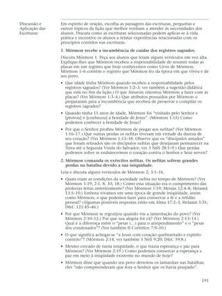 Discussão e Em espírito de oração, escolha as passagens das escrituras, perguntas e
Aplicação das outros tópicos da lição que melhor venham a atender às necessidades dos
Escrituras alunos. Discuta como as escrituras selecionadas podem aplicar-se à vida
prática e incentive os alunos a relatar experiências relacionadas com os
princípios contidos nas escrituras.
1. Mórmon recebe a incumbência de cuidar dos registros sagrados.
Discuta Mórmon 1. Peça aos alunos que leiam alguns versículos em voz alta.
Explique-lhes que Mórmon recebeu a responsabilidade de resumir todas as
placas em um registro que hoje conhecemos como Livro de Mórmon.
Mórmon 1–6 contém o registro que Mórmon fez da época em que viveu e de
seu povo.
• Que idade tinha Mórmon quando recebeu a responsabilidade pelos
registros sagrados? (Ver Mórmon 1:2–3; ver também a sugestão didática
que está no fim da lição.) O que Amaron orientou Mórmon a fazer com as
placas? (Ver Mórmon 1:3–4.) Que atributos possuídos por Mórmon o
prepararam para a incumbência que recebeu de preservar e compilar os
registros sagrados?
• Quando tinha 15 anos de idade, Mórmon foi “visitado pelo Senhor e
[provou] e [conheceu] a bondade de Jesus”. (Mórmon 1:15) Como
podemos conhecer a bondade de Jesus?
• Por que o Senhor proibiu Mórmon de pregar aos nefitas? (Ver Mórmon
1:16–17.) Que outras perdas os nefitas tiveram em virtude da dureza de
seu coração? (Ver Mórmon 1:13–18. Observe que os “discípulos amados”
que foram retirados são os discípulos nefitas que desejaram permanecer na
Terra até a Segunda Vinda do Salvador; ver 3 Néfi 28:1–9.) Que perdas
podemos sofrer se endurecermos o coração contra o Senhor e Seus servos?
2. Mórmon comanda os exércitos nefitas. Os nefitas sofrem grandes
perdas na batalha devido a sua iniqüidade.
Leia e discuta alguns versículos de Mórmon 2; 3:1–16.
• Quais eram as condições da sociedade nefita no tempo de Mórmon? (Ver
Mórmon 1:19; 2:1, 8, 10, 18.) Como essa situação era o cumprimento das
profecias feitas anteriormente? (Ver Mórmon 1:19; Mosias 12:4–8; Helamã
13:5–10.) Embora vivamos em uma época de grande iniqüidade, assim
como Mórmon, o que podemos fazer para conservar a fé e a retidão
pessoal? (Algumas possíveis respostas estão em Alma 17:2–3; Helamã 3:35;
D&C 121:45–46.)
• Por que Mórmon se regozijou quando viu a lamentação do povo? (Ver
Mórmon 2:10–12.) Por que sua alegria foi vã? (Ver Mórmon 2:13–14.)
Qual é a diferença entre o “pesar (…) para o arrependimento” e o “pesar
dos condenados”? (Ver também II Coríntios 7:9–10.)
• O que significa achegar-se “a Jesus com coração quebrantado e espírito
contrito”? (Mórmon 2:14; ver também 3 Néfi 9:20; D&C 59:8.)
• Mesmo cercado de tanta iniqüidade, o que trazia esperança e paz para
Mórmon? (Ver Mórmon 2:19.) Como podemos conservar a esperança e
paz em meio à iniqüidade existente no mundo de hoje?
• Mórmon disse que quando seu povo derrotou os lamanitas nas batalhas,
eles “não compreenderam que fora o Senhor que os havia poupado”.
191
 
