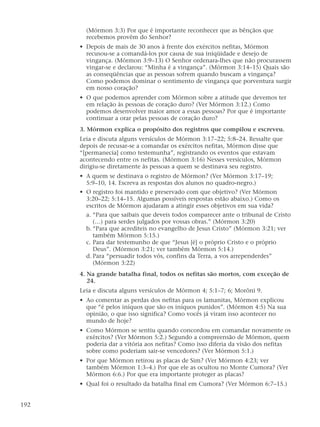 (Mórmon 3:3) Por que é importante reconhecer que as bênçãos que
recebemos provêm do Senhor?
• Depois de mais de 30 anos à frente dos exércitos nefitas, Mórmon
recusou-se a comandá-los por causa de sua iniqüidade e desejo de
vingança. (Mórmon 3:9–13) O Senhor ordenara-lhes que não procurassem
vingar-se e declarou: “Minha é a vingança”. (Mórmon 3:14–15) Quais são
as conseqüências que as pessoas sofrem quando buscam a vingança?
Como podemos dominar o sentimento de vingança que porventura surgir
em nosso coração?
• O que podemos aprender com Mórmon sobre a atitude que devemos ter
em relação às pessoas de coração duro? (Ver Mórmon 3:12.) Como
podemos desenvolver maior amor a essas pessoas? Por que é importante
continuar a orar pelas pessoas de coração duro?
3. Mórmon explica o propósito dos registros que compilou e escreveu.
Leia e discuta alguns versículos de Mórmon 3:17–22; 5:8–24. Ressalte que
depois de recusar-se a comandar os exércitos nefitas, Mórmon disse que
“[permanecia] como testemunha”, registrando os eventos que estavam
acontecendo entre os nefitas. (Mórmon 3:16) Nesses versículos, Mórmon
dirigiu-se diretamente às pessoas a quem se destinava seu registro.
• A quem se destinava o registro de Mórmon? (Ver Mórmon 3:17–19;
5:9–10, 14. Escreva as respostas dos alunos no quadro-negro.)
• O registro foi mantido e preservado com que objetivo? (Ver Mórmon
3:20–22; 5:14–15. Algumas possíveis respostas estão abaixo.) Como os
escritos de Mórmon ajudaram a atingir esses objetivos em sua vida?
a. “Para que saibais que deveis todos comparecer ante o tribunal de Cristo
(…) para serdes julgados por vossas obras.” (Mórmon 3:20)
b. “Para que acrediteis no evangelho de Jesus Cristo” (Mórmon 3:21; ver
também Mórmon 5:15.)
c. Para dar testemunho de que “Jesus [é] o próprio Cristo e o próprio
Deus”. (Mórmon 3:21; ver também Mórmon 5:14.)
d. Para “persuadir todos vós, confins da Terra, a vos arrependerdes”
(Mórmon 3:22)
4. Na grande batalha final, todos os nefitas são mortos, com exceção de
24.
Leia e discuta alguns versículos de Mórmon 4; 5:1–7; 6; Morôni 9.
• Ao comentar as perdas dos nefitas para os lamanitas, Mórmon explicou
que “é pelos iníquos que são os iníquos punidos”. (Mórmon 4:5) Na sua
opinião, o que isso significa? Como vocês já viram isso acontecer no
mundo de hoje?
• Como Mórmon se sentiu quando concordou em comandar novamente os
exércitos? (Ver Mórmon 5:2.) Segundo a compreensão de Mórmon, quem
poderia dar a vitória aos nefitas? Como isso diferia da visão dos nefitas
sobre como poderiam sair-se vencedores? (Ver Mórmon 5:1.)
• Por que Mórmon retirou as placas de Sim? (Ver Mórmon 4:23; ver
também Mórmon 1:3–4.) Por que ele as ocultou no Monte Cumora? (Ver
Mórmon 6:6.) Por que era importante proteger as placas?
• Qual foi o resultado da batalha final em Cumora? (Ver Mórmon 6:7–15.)
192
 