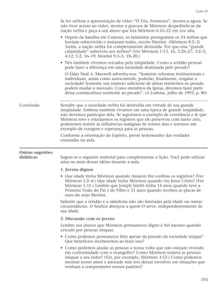 Se for utilizar a apresentação de vídeo “Ó Vós, Formosos”, mostre-a agora. Se
não tiver acesso ao vídeo, mostre a gravura de Mórmon despedindo-se da
nação nefita e peça a um aluno que leia Mórmon 6:16–22 em voz alta.
• Depois da batalha em Cumora, os lamanitas perseguiram os 24 nefitas que
haviam sobrevivido e mataram todos, exceto Morôni. (Mórmon 8:2–3)
Assim, a nação nefita foi completamente destruída. Por que essa “grande
calamidade” sobreveio aos nefitas? (Ver Mórmon 1:13, 16, 2:26–27; 3:2–3;
4:12; 5:2, 16–19; Morôni 9:3–5, 18–20.)
• Nós também vivemos cercados pela iniqüidade. Como a retidão pessoal
pode fazer a diferença em uma sociedade dominada pelo pecado?
O Élder Neal A. Maxwell advertiu-nos: “Somente reformas institucionais e
individuais, assim como autocontrole, poderão, finalmente, resgatar a
sociedade! Somente um número suficiente de almas resistentes ao pecado
poderá mudar o mercado. Como membros da Igreja, devemos fazer parte
dessa contracultura resistente ao pecado”. (A Liahona, julho de 1993, p. 80)
Conclusão Ressalte que a sociedade nefita foi destruída em virtude de sua grande
iniqüidade. Embora também vivamos em uma época de grande iniqüidade,
não devemos participar dela. Se seguirmos o exemplo de constância e fé que
Mórmon teve e estudarmos os registros que ele preservou com tanto zelo,
poderemos resistir às influências malignas de nossos dias e seremos um
exemplo de coragem e esperança para as pessoas.
Conforme a orientação do Espírito, preste testemunho das verdades
ensinadas na aula.
Outras sugestões
didáticas Sugere-se o seguinte material para complementar a lição. Você pode utilizar
uma ou mais dessas idéias durante a aula.
1. Jovens dignos
• Que idade tinha Mórmon quando Amaron lhe confiou os registros? (Ver
Mórmon 1:2–4.) Que idade tinha Mórmon quando viu Jesus Cristo? (Ver
Mórmon 1:15.) Lembre que Joseph Smith tinha 14 anos quando teve a
Primeira Visão do Pai e do Filho e 21 anos quando recebeu as placas de
ouro do anjo Morôni.
Saliente que a retidão e a sabedoria não são limitadas pela idade ou outras
circunstâncias. O Senhor abençoa a quem O serve, independentemente de
sua idade.
2. Discussão com os jovens
Lembre aos alunos que Mórmon permaneceu digno e fiel mesmo quando
cercado por pessoas iníquas.
• Como podemos permanecer fiéis apesar da pressão da sociedade iníqua?
Que benefícios receberemos ao fazer isso?
• Como podemos ajudar as pessoas a nossa volta que não estejam vivendo
em conformidade com o evangelho? Como Mórmon tratava as pessoas
iníquas a seu redor? (Ver, por exemplo, Mórmon 3:12.) Como podemos
mostrar nosso amor e amizade sem nos deixar envolver em situações que
venham a comprometer nossos padrões?
Lição 43
193
 