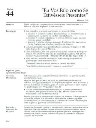“Eu Vos Falo como Se
Estivésseis Presentes”
Mórmon 7–9
Objetivo Ajudar os alunos a compreender as advertências e conselhos dados por
Mórmon e Morôni às pessoas dos últimos dias.
Preparação 1. Leia e pondere as seguintes escrituras e ore a respeito delas:
a. Mórmon 7. Mórmon exorta os descendentes de Leí nos últimos dias a
arrependerem-se, crerem em Cristo e serem batizados.
b. Mórmon 8. Morôni profetiza que o Livro de Mórmon surgirá em uma
época de grande iniqüidade.
c. Mórmon 9. Morôni admoesta as pessoas dos últimos dias a crerem em
Cristo. Proclama que o Senhor é um Deus de milagres.
2. Leitura suplementar: Guia para Estudo das Escrituras, “Milagre”, p. 140;
folha de rosto do Livro de Mórmon.
3. Com antecedência, fale com quatro alunos e peça a cada um deles que se
prepare para ler em voz alta uma das seguintes passagens: 2 Néfi 28:2–6;
Mórmon 9:7; Joseph Smith — História 1:17–19, 21–22 e Regras de Fé 1:7.
4. Se for utilizar a atividade motivadora, escreva as seguintes frases no
quadro-negro antes do início da aula:
“Eu vos falo como se estivésseis presentes e, contudo, não estais.”
“Jesus Cristo vos mostrou a mim e conheço as vossas obras.”
Sugestões para a
Apresentação da Lição
Atividade Se for adequado, use a seguinte atividade ou outra de sua própria escolha
Motivadora para dar início à aula.
Explique-lhes que, no início das aulas, os professores costumam usar
histórias, ilustrações com objetos ou perguntas instigantes a fim de chamar a
atenção dos alunos. Em seguida, peça aos alunos que leiam as frases escritas
no quadro-negro. (Ver “Preparação”, item 4)
• Por que essas frases chamam nossa atenção? (Quando proferiu essas
declarações, em aproximadamente 400 d.C., Morôni estava falando
diretamente a nós. Ver Mórmon 8:35.)
Ressalte que todos os ensinamentos contidos em Mórmon 7–9 dirigem-se às
pessoas dos últimos dias. Mórmon 7 traz conselhos específicos para os
descendentes de Leí nos últimos dias e Mórmon 8–9 contém conselhos para
todas as pessoas que vivem nos últimos dias.)
Discussão e Em espírito de oração, escolha as passagens das escrituras, perguntas e outros
Aplicação das tópicos da lição que melhor venham a atender às necessidades dos alunos.
Escrituras Discuta como as escrituras selecionadas podem aplicar-se à vida prática e
incentive os alunos a relatar experiências relacionadas com os princípios
contidos nas escrituras.
194
Lição
44
 