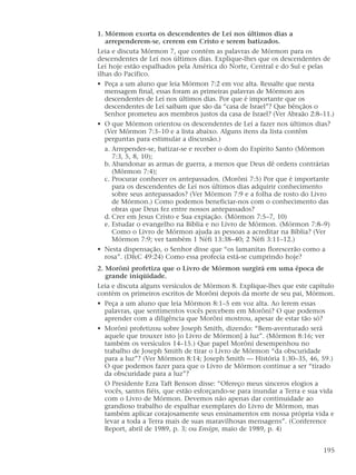 1. Mórmon exorta os descendentes de Leí nos últimos dias a
arrependerem-se, crerem em Cristo e serem batizados.
Leia e discuta Mórmon 7, que contém as palavras de Mórmon para os
descendentes de Leí nos últimos dias. Explique-lhes que os descendentes de
Leí hoje estão espalhados pela América do Norte, Central e do Sul e pelas
ilhas do Pacífico.
• Peça a um aluno que leia Mórmon 7:2 em voz alta. Ressalte que nesta
mensagem final, essas foram as primeiras palavras de Mórmon aos
descendentes de Leí nos últimos dias. Por que é importante que os
descendentes de Leí saibam que são da “casa de Israel”? Que bênçãos o
Senhor prometeu aos membros justos da casa de Israel? (Ver Abraão 2:8–11.)
• O que Mórmon orientou os descendentes de Leí a fazer nos últimos dias?
(Ver Mórmon 7:3–10 e a lista abaixo. Alguns itens da lista contêm
perguntas para estimular a discussão.)
a. Arrepender-se, batizar-se e receber o dom do Espírito Santo (Mórmon
7:3, 5, 8, 10);
b. Abandonar as armas de guerra, a menos que Deus dê ordens contrárias
(Mórmon 7:4);
c. Procurar conhecer os antepassados. (Morôni 7:5) Por que é importante
para os descendentes de Leí nos últimos dias adquirir conhecimento
sobre seus antepassados? (Ver Mórmon 7:9 e a folha de rosto do Livro
de Mórmon.) Como podemos beneficiar-nos com o conhecimento das
obras que Deus fez entre nossos antepassados?
d. Crer em Jesus Cristo e Sua expiação. (Mórmon 7:5–7, 10)
e. Estudar o evangelho na Bíblia e no Livro de Mórmon. (Mórmon 7:8–9)
Como o Livro de Mórmon ajuda as pessoas a acreditar na Bíblia? (Ver
Mórmon 7:9; ver também 1 Néfi 13:38–40; 2 Néfi 3:11–12.)
• Nesta dispensação, o Senhor disse que “os lamanitas florescerão como a
rosa”. (D&C 49:24) Como essa profecia está-se cumprindo hoje?
2. Morôni profetiza que o Livro de Mórmon surgirá em uma época de
grande iniqüidade.
Leia e discuta alguns versículos de Mórmon 8. Explique-lhes que este capítulo
contém os primeiros escritos de Morôni depois da morte de seu pai, Mórmon.
• Peça a um aluno que leia Mórmon 8:1–5 em voz alta. Ao lerem essas
palavras, que sentimentos vocês percebem em Morôni? O que podemos
aprender com a diligência que Morôni mostrou, apesar de estar tão só?
• Morôni profetizou sobre Joseph Smith, dizendo: “Bem-aventurado será
aquele que trouxer isto [o Livro de Mórmon] à luz”. (Mórmon 8:16; ver
também os versículos 14–15.) Que papel Morôni desempenhou no
trabalho de Joseph Smith de tirar o Livro de Mórmon “da obscuridade
para a luz”? (Ver Mórmon 8:14; Joseph Smith — História 1:30–35, 46, 59.)
O que podemos fazer para que o Livro de Mórmon continue a ser “tirado
da obscuridade para a luz”?
O Presidente Ezra Taft Benson disse: “Ofereço meus sinceros elogios a
vocês, santos fiéis, que estão esforçando-se para inundar a Terra e sua vida
com o Livro de Mórmon. Devemos não apenas dar continuidade ao
grandioso trabalho de espalhar exemplares do Livro de Mórmon, mas
também aplicar corajosamente seus ensinamentos em nossa própria vida e
levar a toda a Terra mais de suas maravilhosas mensagens”. (Conference
Report, abril de 1989, p. 3; ou Ensign, maio de 1989, p. 4)
195
 