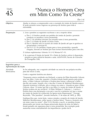 “Nunca o Homem Creu
em Mim Como Tu Creste”
Éter 1–6
Objetivo Ajudar os alunos a compreender com o exemplo do irmão de Jarede como a
fé pode permitir nosso ingresso na presença do Senhor para toda a
eternidade.
Preparação 1. Leia e pondere as seguintes escrituras e ore a respeito delas:
a. Éter 1. O Senhor atende aos pedidos do irmão de Jarede e promete
conduzir os jareditas à terra prometida.
b. Éter 2. Os jareditas iniciam sua jornada rumo à terra prometida.
c. Éter 3. O irmão de Jarede vê Jesus Cristo.
d. Éter 4. Morôni sela os escritos do irmão de Jarede até que os gentios se
arrependam e exerçam fé.
e. Éter 6:1–12. Os jareditas viajam para a terra prometida e quando
chegam, louvam ao Senhor por Suas ternas misericórdias para com eles.
2. Leitura suplementar: Gênesis 11:1–9; Mosias 8:7–11.
3. Se a gravura O Irmão de Jarede Vê o Dedo do Senhor estiver à disposição,
prepare-se para utilizá-la durante a aula. (62478 059; Pacote de Gravuras
do Evangelho 318)
Sugestões para a
Apresentação da Lição
Atividade Se for adequado, use a seguinte atividade ou outra de sua própria escolha
Motivadora para dar início à aula.
Conte a seguinte história aos alunos:
“Enquanto estava residindo em Kirtland, a esposa do Élder Reynolds Cahoon
teve um filho. Certo dia, quando o Profeta Joseph Smith passou pela porta
deles, o Élder Cahoon convidou o Profeta para entrar e abençoar o bebê e
dar-lhe um nome. Joseph o fez e deu-lhe o nome de Mahônri Moriâncumer.
Quando terminou a bênção, pôs a criança na cama e, virando-se para o Élder
Cahoon, disse: ‘O nome que dei a seu filho é o nome do irmão de Jarede; o
Senhor acabou de me revelá-lo’. O Élder William F. Cahoon (…) ouviu o
Profeta fazer essa declaração a seu pai e essa foi a primeira vez que o nome
do irmão de Jarede foi conhecido na Igreja nesta dispensação”. (George
Reynolds, “The Jaredites”, Juvenile Instructor, 1º de maio de 1892, p. 282)
Explique-lhes que, nesta lição, vamos estudar a respeito do irmão de Jarede,
Mahônri Moriâncumer, sobre quem o Senhor falou: “Nunca o homem creu
em mim como tu creste”. (Éter 3:15) Devido a sua fé, os jareditas foram
abençoados por terem sua língua preservada depois da torre de Babel e
foram guiados em segurança para a terra prometida. Seu exemplo pode
aumentar nosso entendimento da importância e poder da fé.
198
Lição
45
 