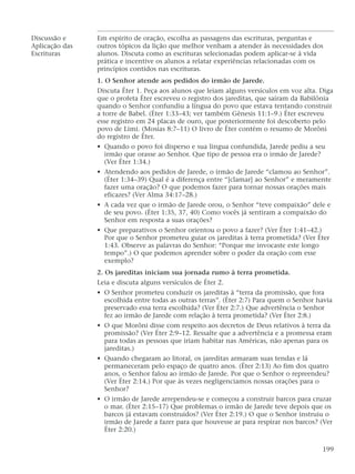 Discussão e Em espírito de oração, escolha as passagens das escrituras, perguntas e
Aplicação das outros tópicos da lição que melhor venham a atender às necessidades dos
Escrituras alunos. Discuta como as escrituras selecionadas podem aplicar-se à vida
prática e incentive os alunos a relatar experiências relacionadas com os
princípios contidos nas escrituras.
1. O Senhor atende aos pedidos do irmão de Jarede.
Discuta Éter 1. Peça aos alunos que leiam alguns versículos em voz alta. Diga
que o profeta Éter escreveu o registro dos jareditas, que saíram da Babilônia
quando o Senhor confundiu a língua do povo que estava tentando construir
a torre de Babel. (Éter 1:33–43; ver também Gênesis 11:1–9.) Éter escreveu
esse registro em 24 placas de ouro, que posteriormente foi descoberto pelo
povo de Lími. (Mosias 8:7–11) O livro de Éter contém o resumo de Morôni
do registro de Éter.
• Quando o povo foi disperso e sua língua confundida, Jarede pediu a seu
irmão que orasse ao Senhor. Que tipo de pessoa era o irmão de Jarede?
(Ver Éter 1:34.)
• Atendendo aos pedidos de Jarede, o irmão de Jarede “clamou ao Senhor”.
(Éter 1:34–39) Qual é a diferença entre “[clamar] ao Senhor” e meramente
fazer uma oração? O que podemos fazer para tornar nossas orações mais
eficazes? (Ver Alma 34:17–28.)
• A cada vez que o irmão de Jarede orou, o Senhor “teve compaixão” dele e
de seu povo. (Éter 1:35, 37, 40) Como vocês já sentiram a compaixão do
Senhor em resposta a suas orações?
• Que preparativos o Senhor orientou o povo a fazer? (Ver Éter 1:41–42.)
Por que o Senhor prometeu guiar os jareditas à terra prometida? (Ver Éter
1:43. Observe as palavras do Senhor: “Porque me invocaste este longo
tempo”.) O que podemos aprender sobre o poder da oração com esse
exemplo?
2. Os jareditas iniciam sua jornada rumo à terra prometida.
Leia e discuta alguns versículos de Éter 2.
• O Senhor prometeu conduzir os jareditas à “terra da promissão, que fora
escolhida entre todas as outras terras”. (Éter 2:7) Para quem o Senhor havia
preservado essa terra escolhida? (Ver Éter 2:7.) Que advertência o Senhor
fez ao irmão de Jarede com relação à terra prometida? (Ver Éter 2:8.)
• O que Morôni disse com respeito aos decretos de Deus relativos à terra da
promissão? (Ver Éter 2:9–12. Ressalte que a advertência e a promessa eram
para todas as pessoas que iriam habitar nas Américas, não apenas para os
jareditas.)
• Quando chegaram ao litoral, os jareditas armaram suas tendas e lá
permaneceram pelo espaço de quatro anos. (Éter 2:13) Ao fim dos quatro
anos, o Senhor falou ao irmão de Jarede. Por que o Senhor o repreendeu?
(Ver Éter 2:14.) Por que às vezes negligenciamos nossas orações para o
Senhor?
• O irmão de Jarede arrependeu-se e começou a construir barcos para cruzar
o mar. (Éter 2:15–17) Que problemas o irmão de Jarede teve depois que os
barcos já estavam construídos? (Ver Éter 2:19.) O que o Senhor instruiu o
irmão de Jarede a fazer para que houvesse ar para respirar nos barcos? (Ver
Éter 2:20.)
199
 