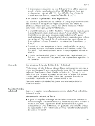 • O Senhor exortou os gentios e a casa de Israel a virem a Ele e receberem
grandes bênçãos e conhecimento. (Éter 4:13–14) Segundo Ele, o que
precisamos fazer para vir a Ele? (Ver Éter 4:15, 18.) Que bênçãos Ele
prometeu aos que fizerem essas coisas? (Ver Éter 4:15–19.)
5. Os jareditas viajam rumo à terra da promissão.
Leia e discuta alguns versículos de Éter 6:1–12. Explique que esses versículos
dão continuidade ao registro da viagem dos jareditas para a terra da
promissão. Discuta como essa jornada para a terra prometida pode ser
comparada a nossa passagem pela vida terrena.
• O Senhor fez com que as pedras dos barcos “brilhassem na escuridão, para
fornecer luz aos homens, mulheres e crianças”. (Éter 6:3) Que “luzes” o
Senhor forneceu para guiar-nos em nossa jornada terrena?O que os
jareditas fizeram depois de providenciar todos os preparativos que podiam
para a viagem? (Ver Éter 6:4. Eles depositaram toda a sua confiança no
Senhor.) Como podemos demonstrar esse mesmo tipo de confiança no
Senhor?
• Enquanto os ventos sopravam e os barcos eram impelidos para a terra
prometida, o que os jareditas faziam durante todo o dia e a noite? (Ver
Éter 6:8–9.) Quais são algumas das formas pelas quais podemos louvar ao
Senhor?
• O que os jareditas fizeram quando chegaram à terra da promissão? (Ver
Éter 6:12.) Que semelhança isso pode ter com nosso retorno à presença do
Pai Celestial?
Conclusão Leia a seguinte declaração do Élder Jeffrey R. Holland:
“Pode ser que o irmão de Jarede não acreditasse muito em si mesmo, mas a
crença que tinha em Deus era extraordinária. Nesse fato, há esperança para
todos nós. Sua fé não conhecia dúvidas ou limites. (…) De uma vez por
todas, tornou-se claro que as pessoas normais, que enfrentam dificuldades
comuns, podem romper o véu da descrença e entrar nos domínios da
eternidade”. (Christ and the New Covenant [1997], p. 29)
Conforme a orientação do Espírito, preste testemunho das verdades
ensinadas na aula.
Sugestão Didática
Adicional Sugere-se o seguinte material para complementar a lição. Você pode utilizá-
lo durante a aula.
Ensinamentos contidos em Éter 5
• A quem se dirige Éter 5? (Joseph Smith) Quem eram as três testemunhas
mencionadas por Morôni em Éter 5:3? (Oliver Cowdery, David Whitmer e
Martin Harris. Ver o Depoimento de Três Testemunhas nas páginas
introdutórias do Livro de Mórmon.) De que forma o testemunho contido
no Depoimento de Três Testemunhas ajudou a aumentar seu testemunho
do Livro de Mórmon?
Lição 45
201
 