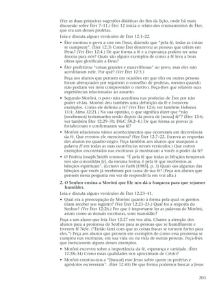 (Ver as duas primeiras sugestões didáticas do fim da lição, onde há mais
discussão sobre Éter 7–11.) Éter 12 inicia o relato dos ensinamentos de Éter,
que era um desses profetas.
Leia e discuta alguns versículos de Éter 12:1–22.
• Éter exortou o povo a crer em Deus, dizendo que “pela fé, todas as coisas
se cumprem”. (Éter 12:3) Como Éter descreveu as pessoas que crêem em
Deus? (Ver Éter 12:4.) De que forma a fé e a esperança podem ser uma
âncora para nós? Quais são alguns exemplos de como a fé leva a boas
obras que glorificam a Deus?
• Éter profetizou “coisas grandes e maravilhosas” ao povo, mas eles não
acreditaram nele. Por quê? (Ver Éter 12:5.)
Peça aos alunos que pensem em ocasiões em que eles ou outras pessoas
foram abençoados por seguirem o conselho de profetas, mesmo quando
não podiam ver nem compreender o motivo. Peça-lhes que relatem suas
experiências relacionadas ao assunto.
• Segundo Morôni, o povo não acreditou nas profecias de Éter por não
poder vê-las. Morôni deu também uma definição da fé e forneceu
exemplos. Como ele definiu a fé? (Ver Éter 12:6; ver também Hebreus
11:1; Alma 32:21.) Na sua opinião, o que significa dizer que “não
[recebemos] testemunho senão depois da prova de [nossa] fé”? (Éter 12:6;
ver também Éter 12:29–31; D&C 58:2–4.) De que forma as provas já
fortaleceram e confirmaram sua fé?
• Morôni relacionou vários acontecimentos que ocorreram em decorrência
da fé. Que eventos ele mencionou? (Ver Éter 12:7–22. Escreva as respostas
dos alunos no quadro-negro. Peça também aos alunos que marquem a
palavra fé em todas as suas ocorrências nesses versículos.) Que outros
exemplos encontrados nas escrituras já mostraram a vocês o poder da fé?
• O Profeta Joseph Smith ensinou: “É pela fé que todas as bênçãos temporais
nos são concedidas [e], da mesma forma, é pela fé que recebemos as
bênçãos espirituais”. (Lectures on Faith [1985], p. 3) Quais são algumas das
bênçãos que vocês já receberam por causa de sua fé? (Peça aos alunos que
pensem nessa pergunta em vez de respondê-la em voz alta.)
2. O Senhor ensina a Morôni que Ele nos dá a fraqueza para que sejamos
humildes.
Leia e discuta alguns versículos de Éter 12:23–41.
• Qual era a preocupação de Morôni quanto à forma pela qual os gentios
iriam receber seu registro? (Ver Éter 12:23–25.) Qual foi a resposta do
Senhor? (Ver Éter 12:26.) Por que é importante ler as palavras de Morôni,
assim como as demais escrituras, com mansidão?
Peça a um aluno que leia Éter 12:27 em voz alta. Chame a atenção dos
alunos para a promessa do Senhor para as pessoas que se humilharem e
tiverem fé Nele. (“Então farei com que as coisas fracas se tornem fortes para
eles.”) Peça aos alunos que pensem em exemplos de como essa promessa se
cumpriu nas escrituras, em sua vida ou na vida de outras pessoas. Peça-lhes
que mencionem alguns desses exemplos.
• Morôni escreveu sobre a importância da fé, esperança e caridade. (Éter
12:28–34) Como essas qualidades nos aproximam de Cristo?
• Morôni exortou-nos a “[buscar] esse Jesus sobre quem os profetas e
apóstolos escreveram”. (Éter 12:41) De que forma podemos buscar a Jesus
203
 