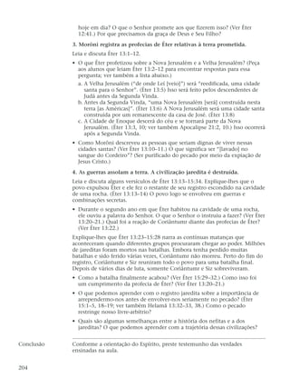 hoje em dia? O que o Senhor promete aos que fizerem isso? (Ver Éter
12:41.) Por que precisamos da graça de Deus e Seu Filho?
3. Morôni registra as profecias de Éter relativas à terra prometida.
Leia e discuta Éter 13:1–12.
• O que Éter profetizou sobre a Nova Jerusalém e a Velha Jerusalém? (Peça
aos alunos que leiam Éter 13:2–12 para encontrar respostas para essa
pergunta; ver também a lista abaixo.)
a. A Velha Jerusalém (“de onde Leí [veio]”) será “reedificada, uma cidade
santa para o Senhor”. (Éter 13:5) Isso será feito pelos descendentes de
Judá antes da Segunda Vinda.
b. Antes da Segunda Vinda, “uma Nova Jerusalém [será] construída nesta
terra [as Américas]”. (Éter 13:6) A Nova Jerusalém será uma cidade santa
construída por um remanescente da casa de José. (Éter 13:8)
c. A Cidade de Enoque descerá do céu e se tornará parte da Nova
Jerusalém. (Éter 13:3, 10; ver também Apocalipse 21:2, 10.) Isso ocorrerá
após a Segunda Vinda.
• Como Morôni descreveu as pessoas que seriam dignas de viver nessas
cidades santas? (Ver Éter 13:10–11.) O que significa ser “[lavado] no
sangue do Cordeiro”? (Ser purificado do pecado por meio da expiação de
Jesus Cristo.)
4. As guerras assolam a terra. A civilização jaredita é destruída.
Leia e discuta alguns versículos de Éter 13:13–15:34. Explique-lhes que o
povo expulsou Éter e ele fez o restante de seu registro escondido na cavidade
de uma rocha. (Éter 13:13–14) O povo logo se envolveu em guerras e
combinações secretas.
• Durante o segundo ano em que Éter habitou na cavidade de uma rocha,
ele ouviu a palavra do Senhor. O que o Senhor o instruiu a fazer? (Ver Éter
13:20–21.) Qual foi a reação de Coriântumr diante das profecias de Éter?
(Ver Éter 13:22.)
Explique-lhes que Éter 13:23–15:28 narra as contínuas matanças que
aconteceram quando diferentes grupos procuraram chegar ao poder. Milhões
de jareditas foram mortos nas batalhas. Embora tenha perdido muitas
batalhas e sido ferido várias vezes, Coriântumr não morreu. Perto do fim do
registro, Coriântumr e Siz reuniram todo o povo para uma batalha final.
Depois de vários dias de luta, somente Coriântumr e Siz sobreviveram.
• Como a batalha finalmente acabou? (Ver Éter 15:29–32.) Como isso foi
um cumprimento da profecia de Éter? (Ver Éter 13:20–21.)
• O que podemos aprender com o registro jaredita sobre a importância de
arrependermo-nos antes de envolver-nos seriamente no pecado? (Éter
15:1–5, 18–19; ver também Helamã 13:32–33, 38.) Como o pecado
restringe nosso livre-arbítrio?
• Quais são algumas semelhanças entre a história dos nefitas e a dos
jareditas? O que podemos aprender com a trajetória dessas civilizações?
Conclusão Conforme a orientação do Espírito, preste testemunho das verdades
ensinadas na aula.
204
 