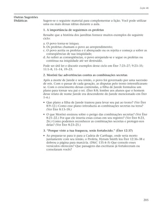 Outras Sugestões
Didáticas Sugere-se o seguinte material para complementar a lição. Você pode utilizar
uma ou mais dessas idéias durante a aula.
1. A importância de seguirmos os profetas
Ressalte que a história dos jareditas fornece muitos exemplos do seguinte
ciclo:
a. O povo torna-se iníquo;
b. Os profetas chamam o povo ao arrependimento;
c. O povo aceita os profetas e é abençoado ou os rejeita e começa a sofrer as
conseqüências de sua iniqüidade;
d. Ao sofrer as conseqüências, o povo arrepende-se e segue os profetas ou
continua na iniqüidade até ser destruído.
Pode ser útil ler e discutir exemplos desse ciclo em Éter 7:23–27; 9:23–35;
11:1–8, 11–14, 19–23.
2. Morôni faz advertências contra as combinações secretas
Após a morte de Jarede e seu irmão, o povo foi governado por uma sucessão
de reis. Com o passar de cada geração, as disputas pelo trono intensificaram-
se. Com o crescimento dessas contendas, a filha de Jarede formulou um
plano para tornar seu pai o rei. (Éter 8:8; lembre aos alunos que o homem
desse relato de nome Jarede era descendente do Jarede mencionado em Éter
1–6.)
• Que plano a filha de Jarede tramou para levar seu pai ao trono? (Ver Éter
8:9–12.) Como esse plano introduziu as combinações secretas na terra?
(Ver Éter 8:13–18.)
• O que Morôni ensinou sobre o perigo das combinações secretas? (Ver Éter
8:21–22.) Por que ele inseriu essas coisas em seu registro? (Ver Éter 8:23,
26.) Como podemos reconhecer as combinações secretas e proteger-nos
delas? (Ver Éter 8:23–25.)
3. “Porque viste a tua fraqueza, serás fortalecido.” (Éter 12:37)
• Ao preparar-se para ir para a Cadeia de Carthage, onde seria morto
juntamente com seu irmão, o Profeta, Hyrum Smith leu Éter 12:36–38 e
dobrou a página para marcá-la. (D&C 135:4–5) Que consolo esses
versículos oferecem? Que passagens das escrituras já fortaleceram ou
consolaram vocês?
Lição 46
205
 