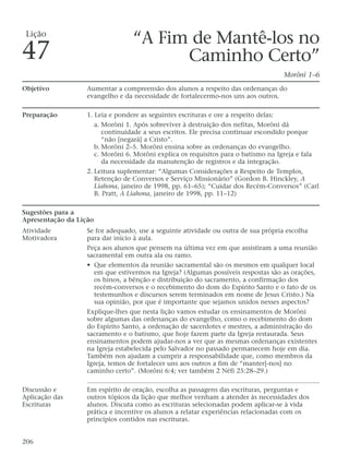 “A Fim de Mantê-los no
Caminho Certo”
Morôni 1–6
Objetivo Aumentar a compreensão dos alunos a respeito das ordenanças do
evangelho e da necessidade de fortalecermo-nos uns aos outros.
Preparação 1. Leia e pondere as seguintes escrituras e ore a respeito delas:
a. Morôni 1. Após sobreviver à destruição dos nefitas, Morôni dá
continuidade a seus escritos. Ele precisa continuar escondido porque
“não [negará] a Cristo”.
b. Morôni 2–5. Morôni ensina sobre as ordenanças do evangelho.
c. Morôni 6. Morôni explica os requisitos para o batismo na Igreja e fala
da necessidade da manutenção de registros e da integração.
2. Leitura suplementar: “Algumas Considerações a Respeito de Templos,
Retenção de Conversos e Serviço Missionário” (Gordon B. Hinckley, A
Liahona, janeiro de 1998, pp. 61–65); “Cuidar dos Recém-Conversos” (Carl
B. Pratt, A Liahona, janeiro de 1998, pp. 11–12)
Sugestões para a
Apresentação da Lição
Atividade Se for adequado, use a seguinte atividade ou outra de sua própria escolha
Motivadora para dar início à aula.
Peça aos alunos que pensem na última vez em que assistiram a uma reunião
sacramental em outra ala ou ramo.
• Que elementos da reunião sacramental são os mesmos em qualquer local
em que estivermos na Igreja? (Algumas possíveis respostas são as orações,
os hinos, a bênção e distribuição do sacramento, a confirmação dos
recém-conversos e o recebimento do dom do Espírito Santo e o fato de os
testemunhos e discursos serem terminados em nome de Jesus Cristo.) Na
sua opinião, por que é importante que sejamos unidos nesses aspectos?
Explique-lhes que nesta lição vamos estudar os ensinamentos de Morôni
sobre algumas das ordenanças do evangelho, como o recebimento do dom
do Espírito Santo, a ordenação de sacerdotes e mestres, a administração do
sacramento e o batismo, que hoje fazem parte da Igreja restaurada. Seus
ensinamentos podem ajudar-nos a ver que as mesmas ordenanças existentes
na Igreja estabelecida pelo Salvador no passado permanecem hoje em dia.
Também nos ajudam a cumprir a responsabilidade que, como membros da
Igreja, temos de fortalecer uns aos outros a fim de “manter[-nos] no
caminho certo”. (Morôni 6:4; ver também 2 Néfi 25:28–29.)
Discussão e Em espírito de oração, escolha as passagens das escrituras, perguntas e
Aplicação das outros tópicos da lição que melhor venham a atender às necessidades dos
Escrituras alunos. Discuta como as escrituras selecionadas podem aplicar-se à vida
prática e incentive os alunos a relatar experiências relacionadas com os
princípios contidos nas escrituras.
206
Lição
47
 